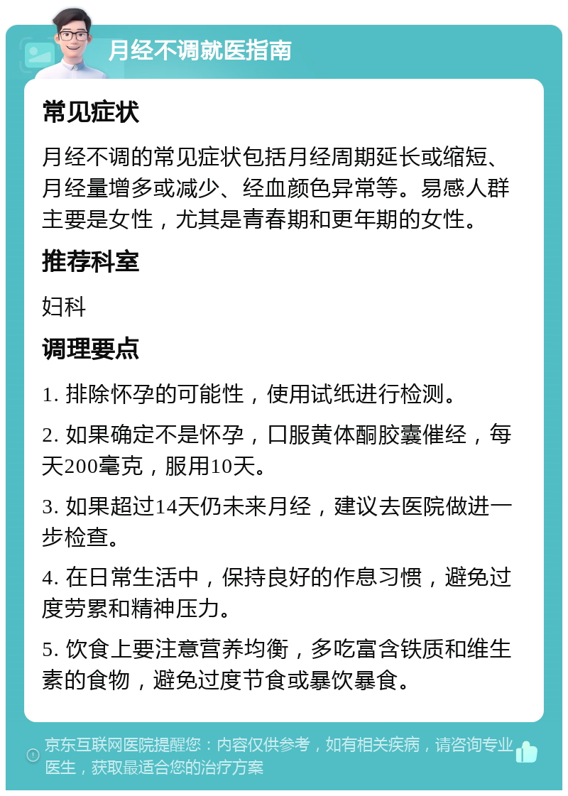 月经不调就医指南 常见症状 月经不调的常见症状包括月经周期延长或缩短、月经量增多或减少、经血颜色异常等。易感人群主要是女性，尤其是青春期和更年期的女性。 推荐科室 妇科 调理要点 1. 排除怀孕的可能性，使用试纸进行检测。 2. 如果确定不是怀孕，口服黄体酮胶囊催经，每天200毫克，服用10天。 3. 如果超过14天仍未来月经，建议去医院做进一步检查。 4. 在日常生活中，保持良好的作息习惯，避免过度劳累和精神压力。 5. 饮食上要注意营养均衡，多吃富含铁质和维生素的食物，避免过度节食或暴饮暴食。