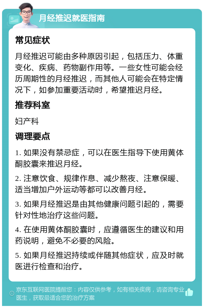 月经推迟就医指南 常见症状 月经推迟可能由多种原因引起，包括压力、体重变化、疾病、药物副作用等。一些女性可能会经历周期性的月经推迟，而其他人可能会在特定情况下，如参加重要活动时，希望推迟月经。 推荐科室 妇产科 调理要点 1. 如果没有禁忌症，可以在医生指导下使用黄体酮胶囊来推迟月经。 2. 注意饮食、规律作息、减少熬夜、注意保暖、适当增加户外运动等都可以改善月经。 3. 如果月经推迟是由其他健康问题引起的，需要针对性地治疗这些问题。 4. 在使用黄体酮胶囊时，应遵循医生的建议和用药说明，避免不必要的风险。 5. 如果月经推迟持续或伴随其他症状，应及时就医进行检查和治疗。