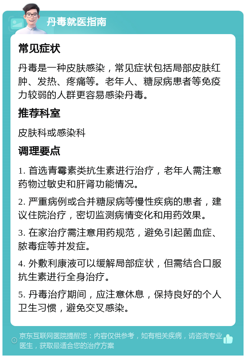 丹毒就医指南 常见症状 丹毒是一种皮肤感染，常见症状包括局部皮肤红肿、发热、疼痛等。老年人、糖尿病患者等免疫力较弱的人群更容易感染丹毒。 推荐科室 皮肤科或感染科 调理要点 1. 首选青霉素类抗生素进行治疗，老年人需注意药物过敏史和肝肾功能情况。 2. 严重病例或合并糖尿病等慢性疾病的患者，建议住院治疗，密切监测病情变化和用药效果。 3. 在家治疗需注意用药规范，避免引起菌血症、脓毒症等并发症。 4. 外敷利康液可以缓解局部症状，但需结合口服抗生素进行全身治疗。 5. 丹毒治疗期间，应注意休息，保持良好的个人卫生习惯，避免交叉感染。