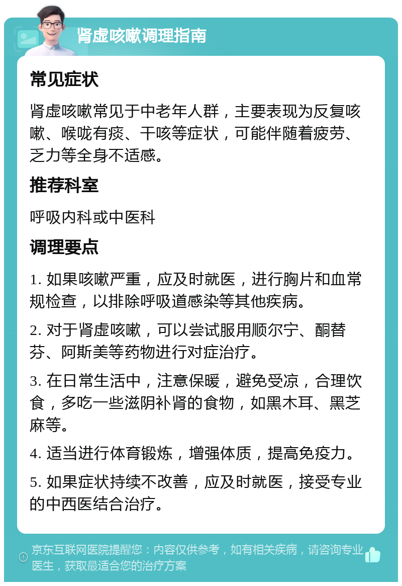 肾虚咳嗽调理指南 常见症状 肾虚咳嗽常见于中老年人群，主要表现为反复咳嗽、喉咙有痰、干咳等症状，可能伴随着疲劳、乏力等全身不适感。 推荐科室 呼吸内科或中医科 调理要点 1. 如果咳嗽严重，应及时就医，进行胸片和血常规检查，以排除呼吸道感染等其他疾病。 2. 对于肾虚咳嗽，可以尝试服用顺尔宁、酮替芬、阿斯美等药物进行对症治疗。 3. 在日常生活中，注意保暖，避免受凉，合理饮食，多吃一些滋阴补肾的食物，如黑木耳、黑芝麻等。 4. 适当进行体育锻炼，增强体质，提高免疫力。 5. 如果症状持续不改善，应及时就医，接受专业的中西医结合治疗。