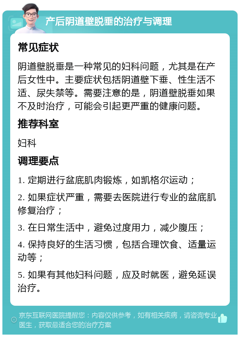 产后阴道壁脱垂的治疗与调理 常见症状 阴道壁脱垂是一种常见的妇科问题，尤其是在产后女性中。主要症状包括阴道壁下垂、性生活不适、尿失禁等。需要注意的是，阴道壁脱垂如果不及时治疗，可能会引起更严重的健康问题。 推荐科室 妇科 调理要点 1. 定期进行盆底肌肉锻炼，如凯格尔运动； 2. 如果症状严重，需要去医院进行专业的盆底肌修复治疗； 3. 在日常生活中，避免过度用力，减少腹压； 4. 保持良好的生活习惯，包括合理饮食、适量运动等； 5. 如果有其他妇科问题，应及时就医，避免延误治疗。