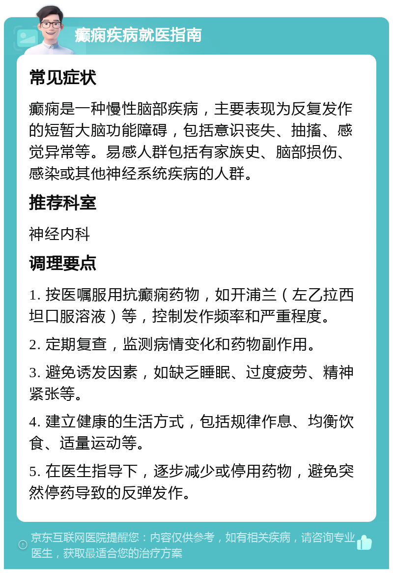 癫痫疾病就医指南 常见症状 癫痫是一种慢性脑部疾病，主要表现为反复发作的短暂大脑功能障碍，包括意识丧失、抽搐、感觉异常等。易感人群包括有家族史、脑部损伤、感染或其他神经系统疾病的人群。 推荐科室 神经内科 调理要点 1. 按医嘱服用抗癫痫药物，如开浦兰（左乙拉西坦口服溶液）等，控制发作频率和严重程度。 2. 定期复查，监测病情变化和药物副作用。 3. 避免诱发因素，如缺乏睡眠、过度疲劳、精神紧张等。 4. 建立健康的生活方式，包括规律作息、均衡饮食、适量运动等。 5. 在医生指导下，逐步减少或停用药物，避免突然停药导致的反弹发作。