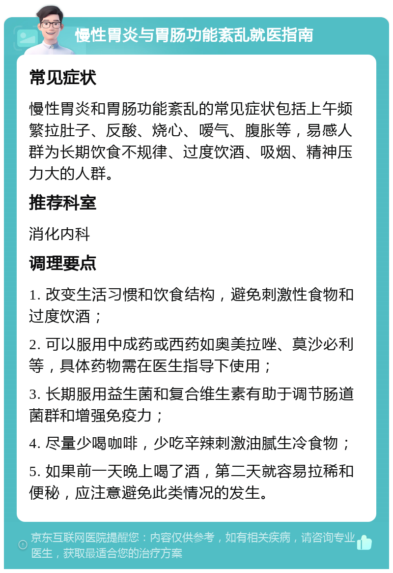 慢性胃炎与胃肠功能紊乱就医指南 常见症状 慢性胃炎和胃肠功能紊乱的常见症状包括上午频繁拉肚子、反酸、烧心、嗳气、腹胀等，易感人群为长期饮食不规律、过度饮酒、吸烟、精神压力大的人群。 推荐科室 消化内科 调理要点 1. 改变生活习惯和饮食结构，避免刺激性食物和过度饮酒； 2. 可以服用中成药或西药如奥美拉唑、莫沙必利等，具体药物需在医生指导下使用； 3. 长期服用益生菌和复合维生素有助于调节肠道菌群和增强免疫力； 4. 尽量少喝咖啡，少吃辛辣刺激油腻生冷食物； 5. 如果前一天晚上喝了酒，第二天就容易拉稀和便秘，应注意避免此类情况的发生。