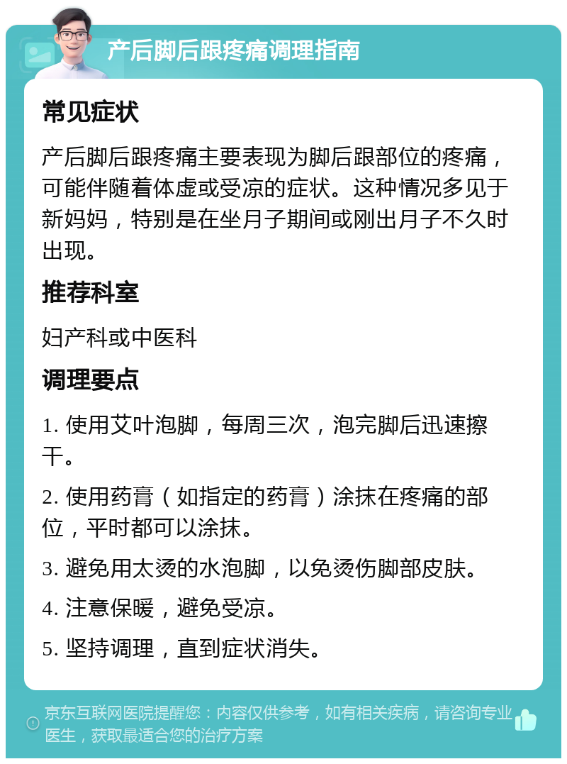 产后脚后跟疼痛调理指南 常见症状 产后脚后跟疼痛主要表现为脚后跟部位的疼痛，可能伴随着体虚或受凉的症状。这种情况多见于新妈妈，特别是在坐月子期间或刚出月子不久时出现。 推荐科室 妇产科或中医科 调理要点 1. 使用艾叶泡脚，每周三次，泡完脚后迅速擦干。 2. 使用药膏（如指定的药膏）涂抹在疼痛的部位，平时都可以涂抹。 3. 避免用太烫的水泡脚，以免烫伤脚部皮肤。 4. 注意保暖，避免受凉。 5. 坚持调理，直到症状消失。