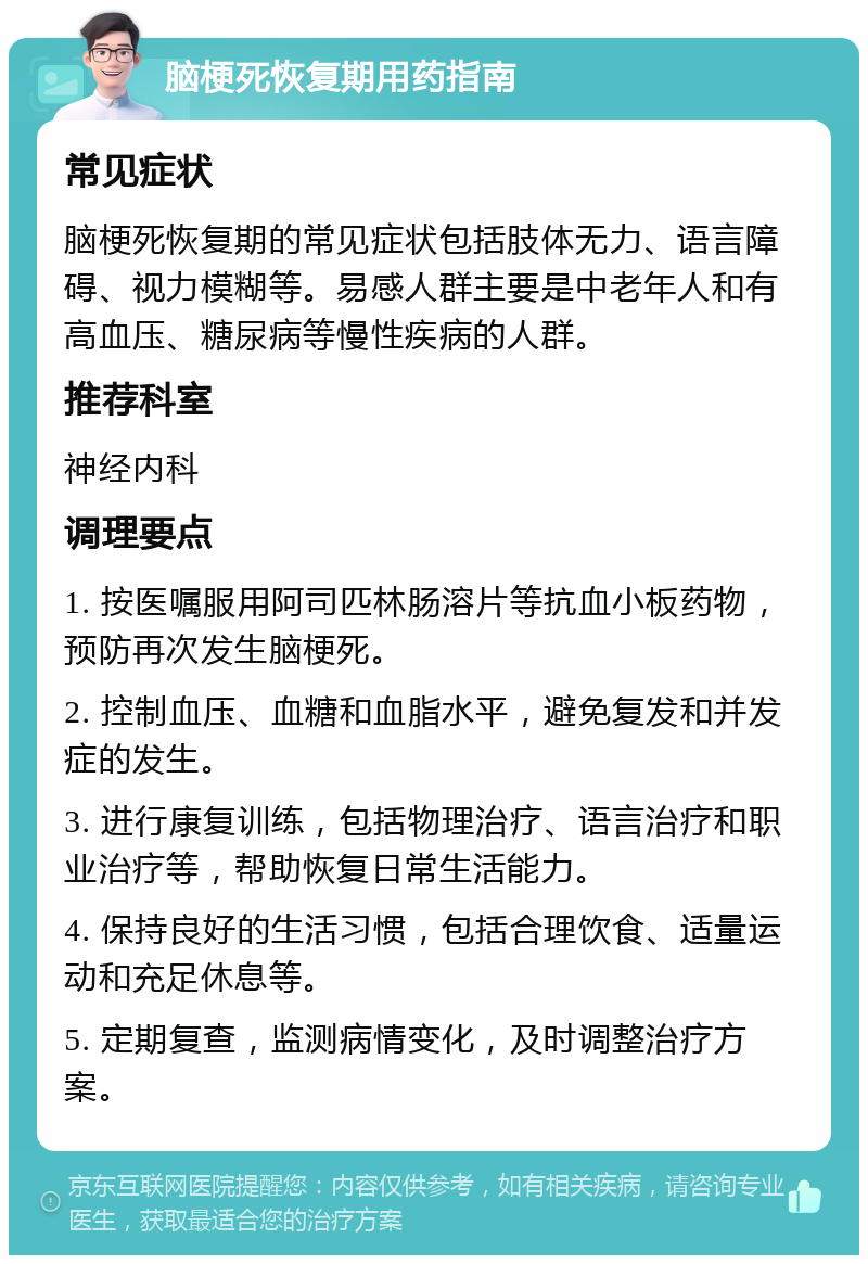 脑梗死恢复期用药指南 常见症状 脑梗死恢复期的常见症状包括肢体无力、语言障碍、视力模糊等。易感人群主要是中老年人和有高血压、糖尿病等慢性疾病的人群。 推荐科室 神经内科 调理要点 1. 按医嘱服用阿司匹林肠溶片等抗血小板药物，预防再次发生脑梗死。 2. 控制血压、血糖和血脂水平，避免复发和并发症的发生。 3. 进行康复训练，包括物理治疗、语言治疗和职业治疗等，帮助恢复日常生活能力。 4. 保持良好的生活习惯，包括合理饮食、适量运动和充足休息等。 5. 定期复查，监测病情变化，及时调整治疗方案。