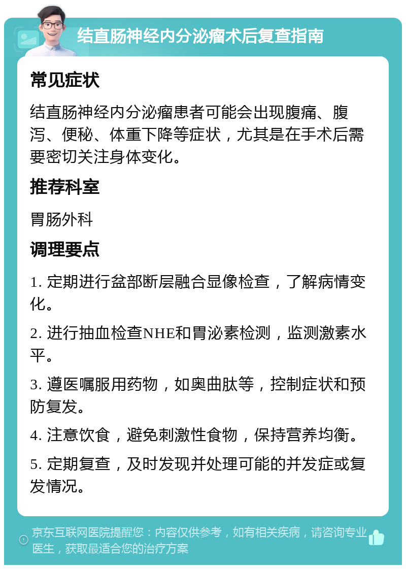 结直肠神经内分泌瘤术后复查指南 常见症状 结直肠神经内分泌瘤患者可能会出现腹痛、腹泻、便秘、体重下降等症状，尤其是在手术后需要密切关注身体变化。 推荐科室 胃肠外科 调理要点 1. 定期进行盆部断层融合显像检查，了解病情变化。 2. 进行抽血检查NHE和胃泌素检测，监测激素水平。 3. 遵医嘱服用药物，如奥曲肽等，控制症状和预防复发。 4. 注意饮食，避免刺激性食物，保持营养均衡。 5. 定期复查，及时发现并处理可能的并发症或复发情况。