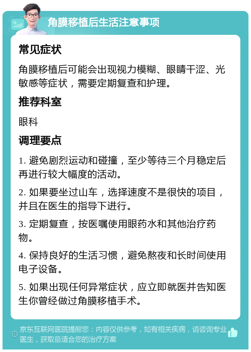 角膜移植后生活注意事项 常见症状 角膜移植后可能会出现视力模糊、眼睛干涩、光敏感等症状，需要定期复查和护理。 推荐科室 眼科 调理要点 1. 避免剧烈运动和碰撞，至少等待三个月稳定后再进行较大幅度的活动。 2. 如果要坐过山车，选择速度不是很快的项目，并且在医生的指导下进行。 3. 定期复查，按医嘱使用眼药水和其他治疗药物。 4. 保持良好的生活习惯，避免熬夜和长时间使用电子设备。 5. 如果出现任何异常症状，应立即就医并告知医生你曾经做过角膜移植手术。