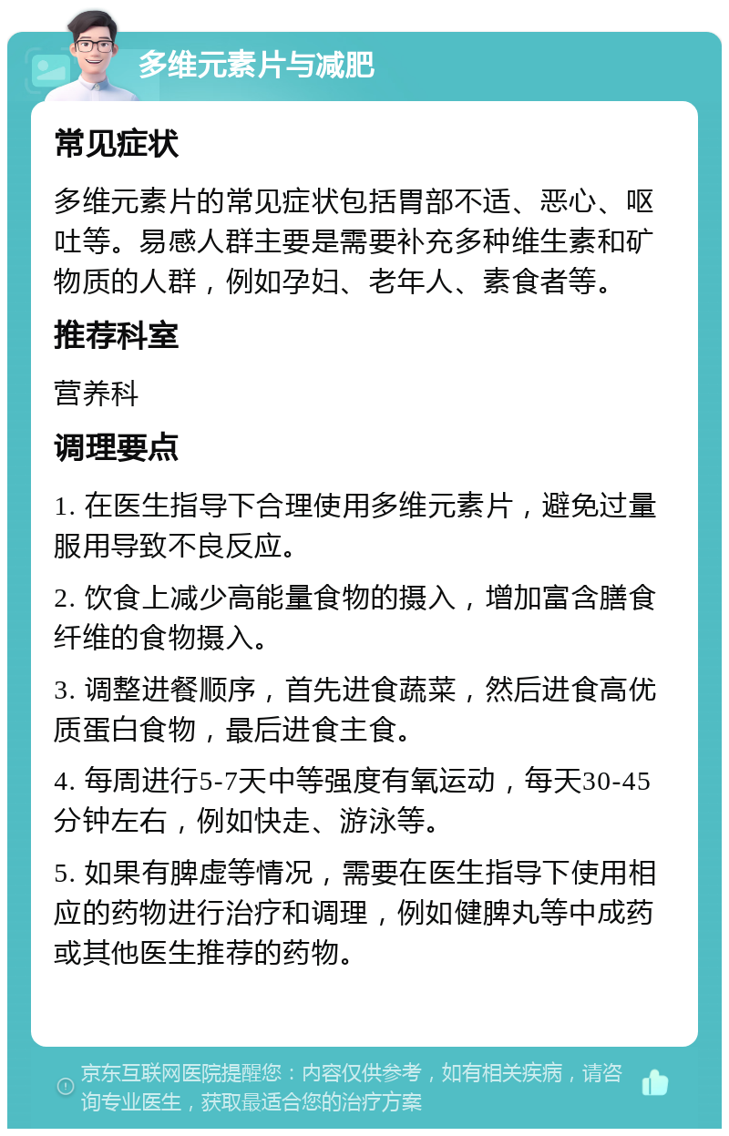 多维元素片与减肥 常见症状 多维元素片的常见症状包括胃部不适、恶心、呕吐等。易感人群主要是需要补充多种维生素和矿物质的人群，例如孕妇、老年人、素食者等。 推荐科室 营养科 调理要点 1. 在医生指导下合理使用多维元素片，避免过量服用导致不良反应。 2. 饮食上减少高能量食物的摄入，增加富含膳食纤维的食物摄入。 3. 调整进餐顺序，首先进食蔬菜，然后进食高优质蛋白食物，最后进食主食。 4. 每周进行5-7天中等强度有氧运动，每天30-45分钟左右，例如快走、游泳等。 5. 如果有脾虚等情况，需要在医生指导下使用相应的药物进行治疗和调理，例如健脾丸等中成药或其他医生推荐的药物。