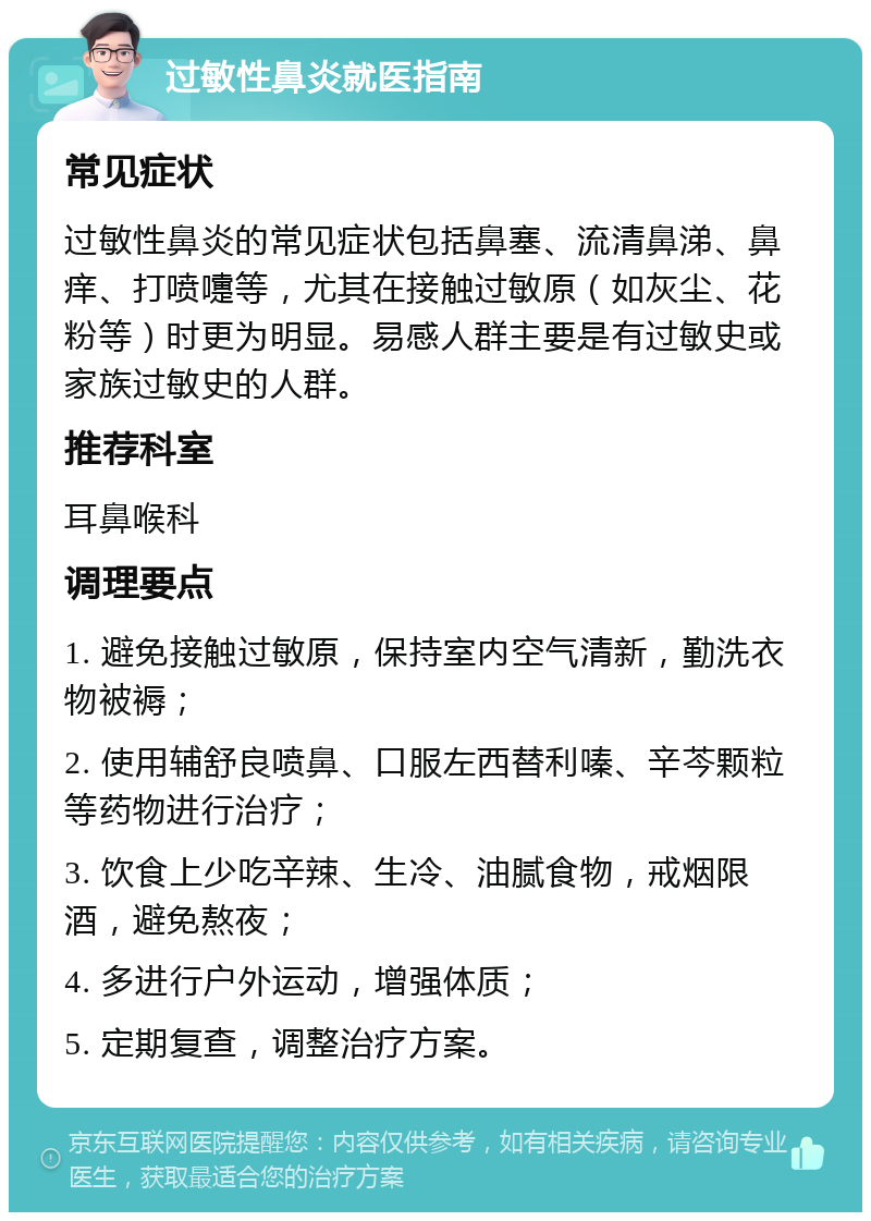 过敏性鼻炎就医指南 常见症状 过敏性鼻炎的常见症状包括鼻塞、流清鼻涕、鼻痒、打喷嚏等，尤其在接触过敏原（如灰尘、花粉等）时更为明显。易感人群主要是有过敏史或家族过敏史的人群。 推荐科室 耳鼻喉科 调理要点 1. 避免接触过敏原，保持室内空气清新，勤洗衣物被褥； 2. 使用辅舒良喷鼻、口服左西替利嗪、辛芩颗粒等药物进行治疗； 3. 饮食上少吃辛辣、生冷、油腻食物，戒烟限酒，避免熬夜； 4. 多进行户外运动，增强体质； 5. 定期复查，调整治疗方案。