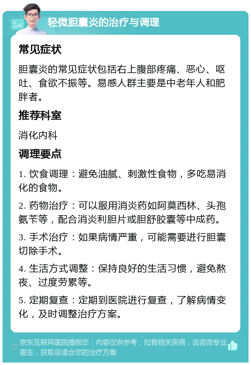 轻微胆囊炎的治疗与调理 常见症状 胆囊炎的常见症状包括右上腹部疼痛、恶心、呕吐、食欲不振等。易感人群主要是中老年人和肥胖者。 推荐科室 消化内科 调理要点 1. 饮食调理：避免油腻、刺激性食物，多吃易消化的食物。 2. 药物治疗：可以服用消炎药如阿莫西林、头孢氨苄等，配合消炎利胆片或胆舒胶囊等中成药。 3. 手术治疗：如果病情严重，可能需要进行胆囊切除手术。 4. 生活方式调整：保持良好的生活习惯，避免熬夜、过度劳累等。 5. 定期复查：定期到医院进行复查，了解病情变化，及时调整治疗方案。