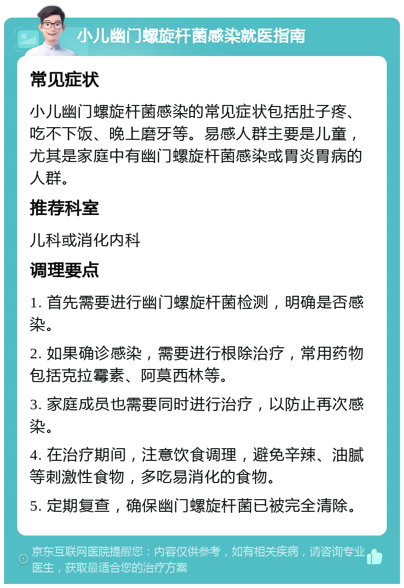 小儿幽门螺旋杆菌感染就医指南 常见症状 小儿幽门螺旋杆菌感染的常见症状包括肚子疼、吃不下饭、晚上磨牙等。易感人群主要是儿童，尤其是家庭中有幽门螺旋杆菌感染或胃炎胃病的人群。 推荐科室 儿科或消化内科 调理要点 1. 首先需要进行幽门螺旋杆菌检测，明确是否感染。 2. 如果确诊感染，需要进行根除治疗，常用药物包括克拉霉素、阿莫西林等。 3. 家庭成员也需要同时进行治疗，以防止再次感染。 4. 在治疗期间，注意饮食调理，避免辛辣、油腻等刺激性食物，多吃易消化的食物。 5. 定期复查，确保幽门螺旋杆菌已被完全清除。