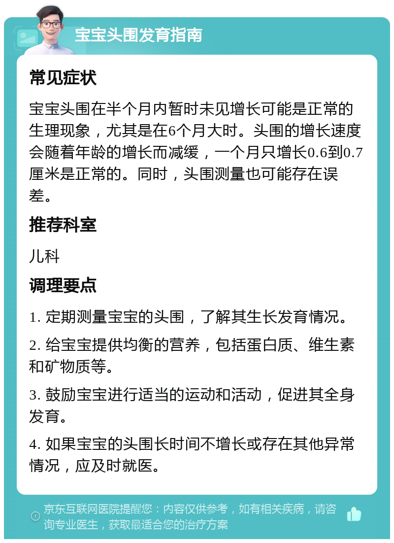 宝宝头围发育指南 常见症状 宝宝头围在半个月内暂时未见增长可能是正常的生理现象，尤其是在6个月大时。头围的增长速度会随着年龄的增长而减缓，一个月只增长0.6到0.7厘米是正常的。同时，头围测量也可能存在误差。 推荐科室 儿科 调理要点 1. 定期测量宝宝的头围，了解其生长发育情况。 2. 给宝宝提供均衡的营养，包括蛋白质、维生素和矿物质等。 3. 鼓励宝宝进行适当的运动和活动，促进其全身发育。 4. 如果宝宝的头围长时间不增长或存在其他异常情况，应及时就医。