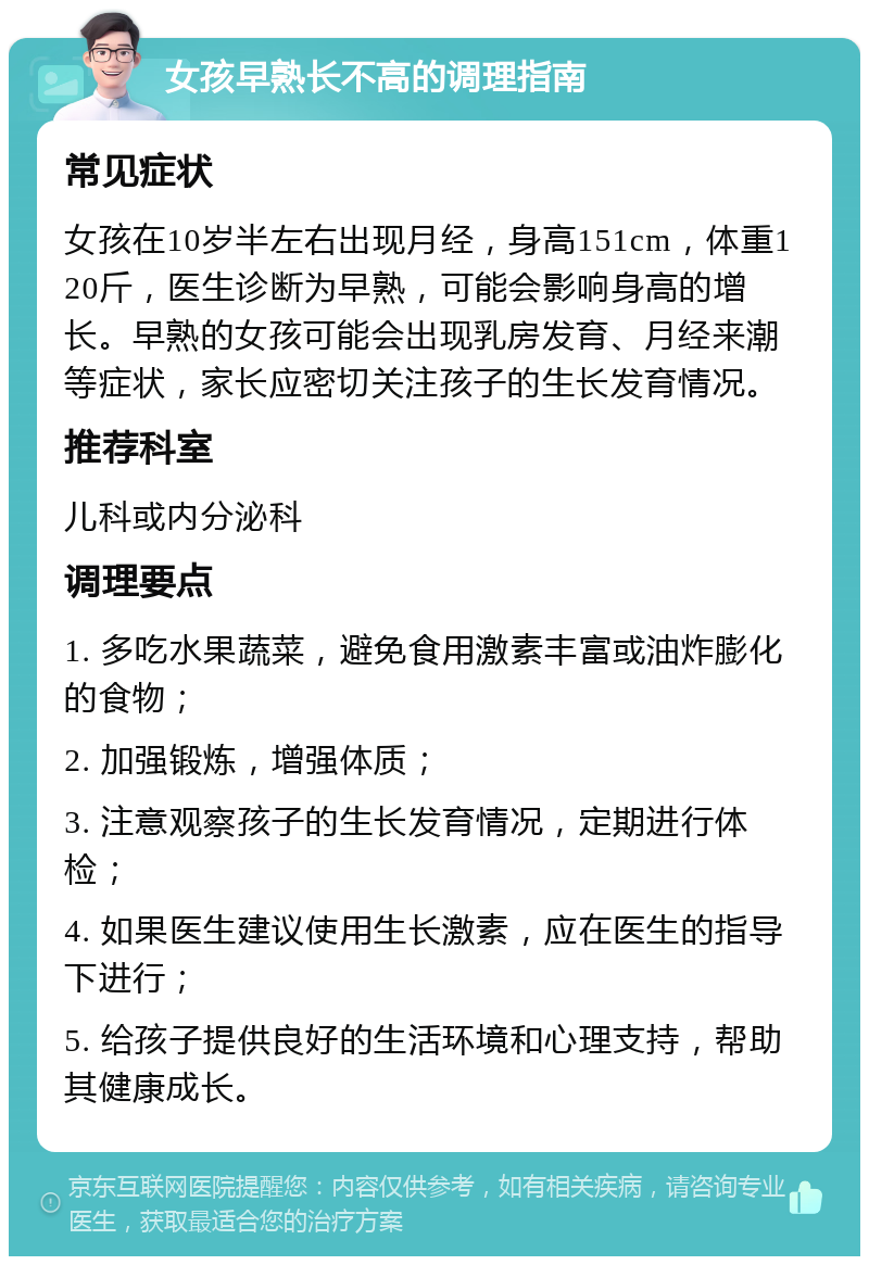 女孩早熟长不高的调理指南 常见症状 女孩在10岁半左右出现月经，身高151cm，体重120斤，医生诊断为早熟，可能会影响身高的增长。早熟的女孩可能会出现乳房发育、月经来潮等症状，家长应密切关注孩子的生长发育情况。 推荐科室 儿科或内分泌科 调理要点 1. 多吃水果蔬菜，避免食用激素丰富或油炸膨化的食物； 2. 加强锻炼，增强体质； 3. 注意观察孩子的生长发育情况，定期进行体检； 4. 如果医生建议使用生长激素，应在医生的指导下进行； 5. 给孩子提供良好的生活环境和心理支持，帮助其健康成长。