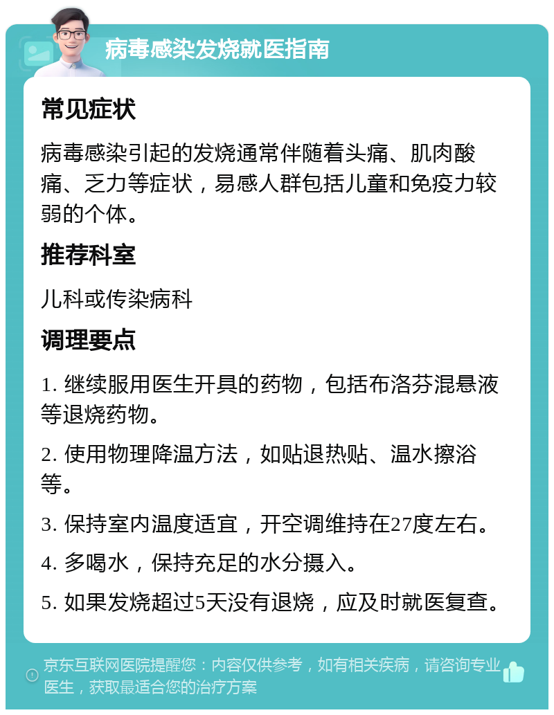 病毒感染发烧就医指南 常见症状 病毒感染引起的发烧通常伴随着头痛、肌肉酸痛、乏力等症状，易感人群包括儿童和免疫力较弱的个体。 推荐科室 儿科或传染病科 调理要点 1. 继续服用医生开具的药物，包括布洛芬混悬液等退烧药物。 2. 使用物理降温方法，如贴退热贴、温水擦浴等。 3. 保持室内温度适宜，开空调维持在27度左右。 4. 多喝水，保持充足的水分摄入。 5. 如果发烧超过5天没有退烧，应及时就医复查。