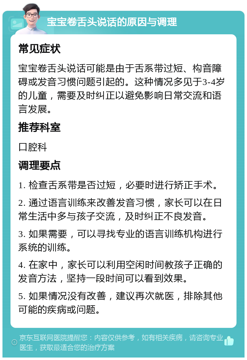 宝宝卷舌头说话的原因与调理 常见症状 宝宝卷舌头说话可能是由于舌系带过短、构音障碍或发音习惯问题引起的。这种情况多见于3-4岁的儿童，需要及时纠正以避免影响日常交流和语言发展。 推荐科室 口腔科 调理要点 1. 检查舌系带是否过短，必要时进行矫正手术。 2. 通过语言训练来改善发音习惯，家长可以在日常生活中多与孩子交流，及时纠正不良发音。 3. 如果需要，可以寻找专业的语言训练机构进行系统的训练。 4. 在家中，家长可以利用空闲时间教孩子正确的发音方法，坚持一段时间可以看到效果。 5. 如果情况没有改善，建议再次就医，排除其他可能的疾病或问题。