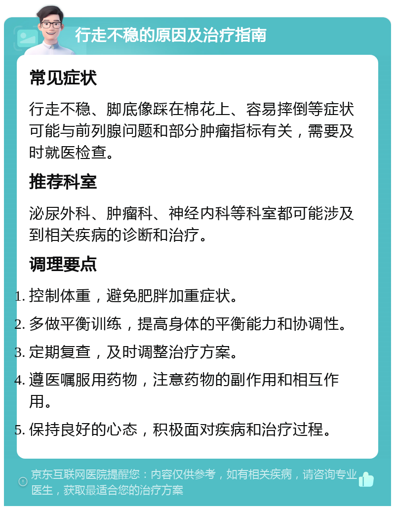 行走不稳的原因及治疗指南 常见症状 行走不稳、脚底像踩在棉花上、容易摔倒等症状可能与前列腺问题和部分肿瘤指标有关，需要及时就医检查。 推荐科室 泌尿外科、肿瘤科、神经内科等科室都可能涉及到相关疾病的诊断和治疗。 调理要点 控制体重，避免肥胖加重症状。 多做平衡训练，提高身体的平衡能力和协调性。 定期复查，及时调整治疗方案。 遵医嘱服用药物，注意药物的副作用和相互作用。 保持良好的心态，积极面对疾病和治疗过程。