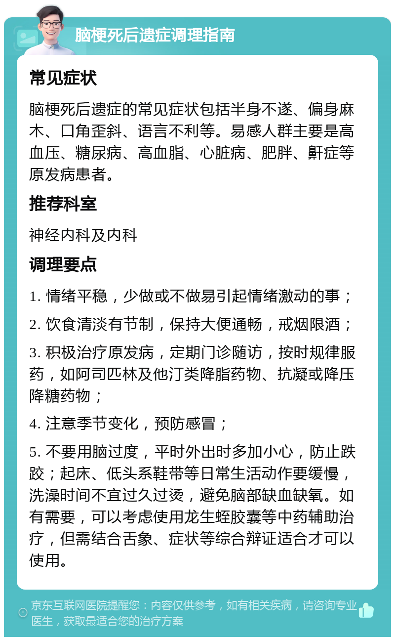 脑梗死后遗症调理指南 常见症状 脑梗死后遗症的常见症状包括半身不遂、偏身麻木、口角歪斜、语言不利等。易感人群主要是高血压、糖尿病、高血脂、心脏病、肥胖、鼾症等原发病患者。 推荐科室 神经内科及内科 调理要点 1. 情绪平稳，少做或不做易引起情绪激动的事； 2. 饮食清淡有节制，保持大便通畅，戒烟限酒； 3. 积极治疗原发病，定期门诊随访，按时规律服药，如阿司匹林及他汀类降脂药物、抗凝或降压降糖药物； 4. 注意季节变化，预防感冒； 5. 不要用脑过度，平时外出时多加小心，防止跌跤；起床、低头系鞋带等日常生活动作要缓慢，洗澡时间不宜过久过烫，避免脑部缺血缺氧。如有需要，可以考虑使用龙生蛭胶囊等中药辅助治疗，但需结合舌象、症状等综合辩证适合才可以使用。