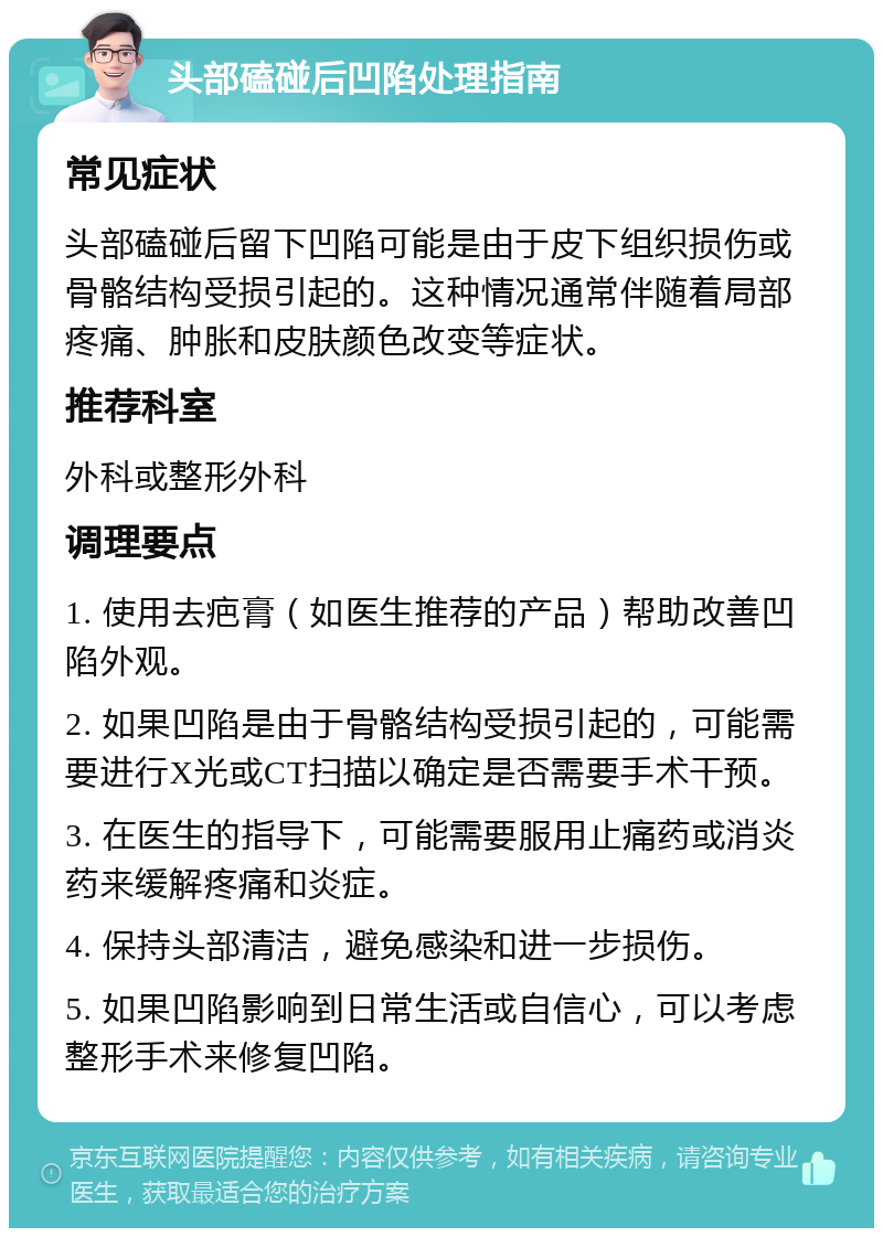 头部磕碰后凹陷处理指南 常见症状 头部磕碰后留下凹陷可能是由于皮下组织损伤或骨骼结构受损引起的。这种情况通常伴随着局部疼痛、肿胀和皮肤颜色改变等症状。 推荐科室 外科或整形外科 调理要点 1. 使用去疤膏（如医生推荐的产品）帮助改善凹陷外观。 2. 如果凹陷是由于骨骼结构受损引起的，可能需要进行X光或CT扫描以确定是否需要手术干预。 3. 在医生的指导下，可能需要服用止痛药或消炎药来缓解疼痛和炎症。 4. 保持头部清洁，避免感染和进一步损伤。 5. 如果凹陷影响到日常生活或自信心，可以考虑整形手术来修复凹陷。