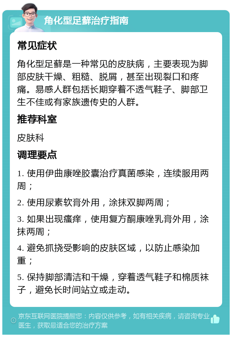 角化型足藓治疗指南 常见症状 角化型足藓是一种常见的皮肤病，主要表现为脚部皮肤干燥、粗糙、脱屑，甚至出现裂口和疼痛。易感人群包括长期穿着不透气鞋子、脚部卫生不佳或有家族遗传史的人群。 推荐科室 皮肤科 调理要点 1. 使用伊曲康唑胶囊治疗真菌感染，连续服用两周； 2. 使用尿素软膏外用，涂抹双脚两周； 3. 如果出现瘙痒，使用复方酮康唑乳膏外用，涂抹两周； 4. 避免抓挠受影响的皮肤区域，以防止感染加重； 5. 保持脚部清洁和干燥，穿着透气鞋子和棉质袜子，避免长时间站立或走动。