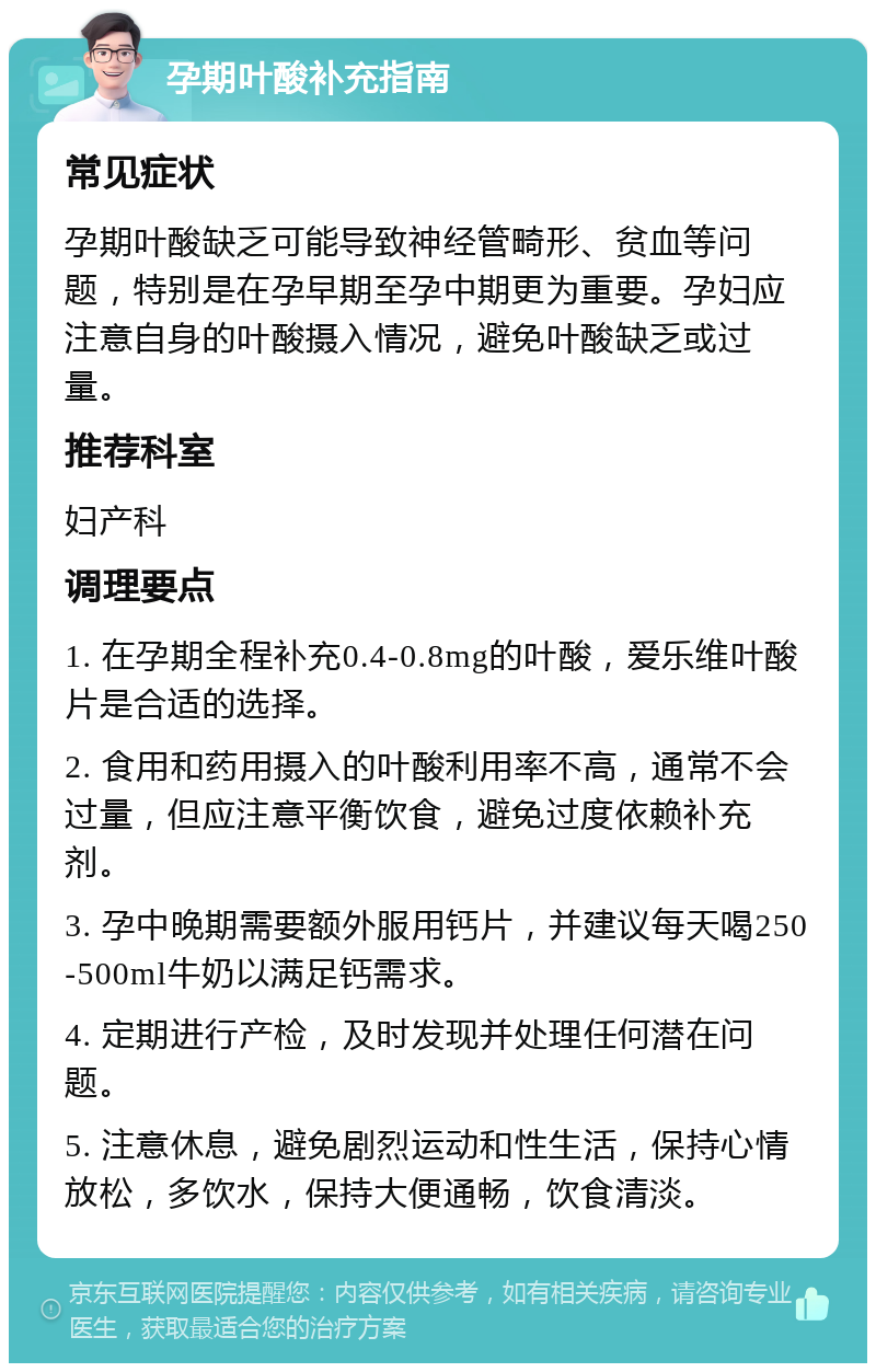 孕期叶酸补充指南 常见症状 孕期叶酸缺乏可能导致神经管畸形、贫血等问题，特别是在孕早期至孕中期更为重要。孕妇应注意自身的叶酸摄入情况，避免叶酸缺乏或过量。 推荐科室 妇产科 调理要点 1. 在孕期全程补充0.4-0.8mg的叶酸，爱乐维叶酸片是合适的选择。 2. 食用和药用摄入的叶酸利用率不高，通常不会过量，但应注意平衡饮食，避免过度依赖补充剂。 3. 孕中晚期需要额外服用钙片，并建议每天喝250-500ml牛奶以满足钙需求。 4. 定期进行产检，及时发现并处理任何潜在问题。 5. 注意休息，避免剧烈运动和性生活，保持心情放松，多饮水，保持大便通畅，饮食清淡。