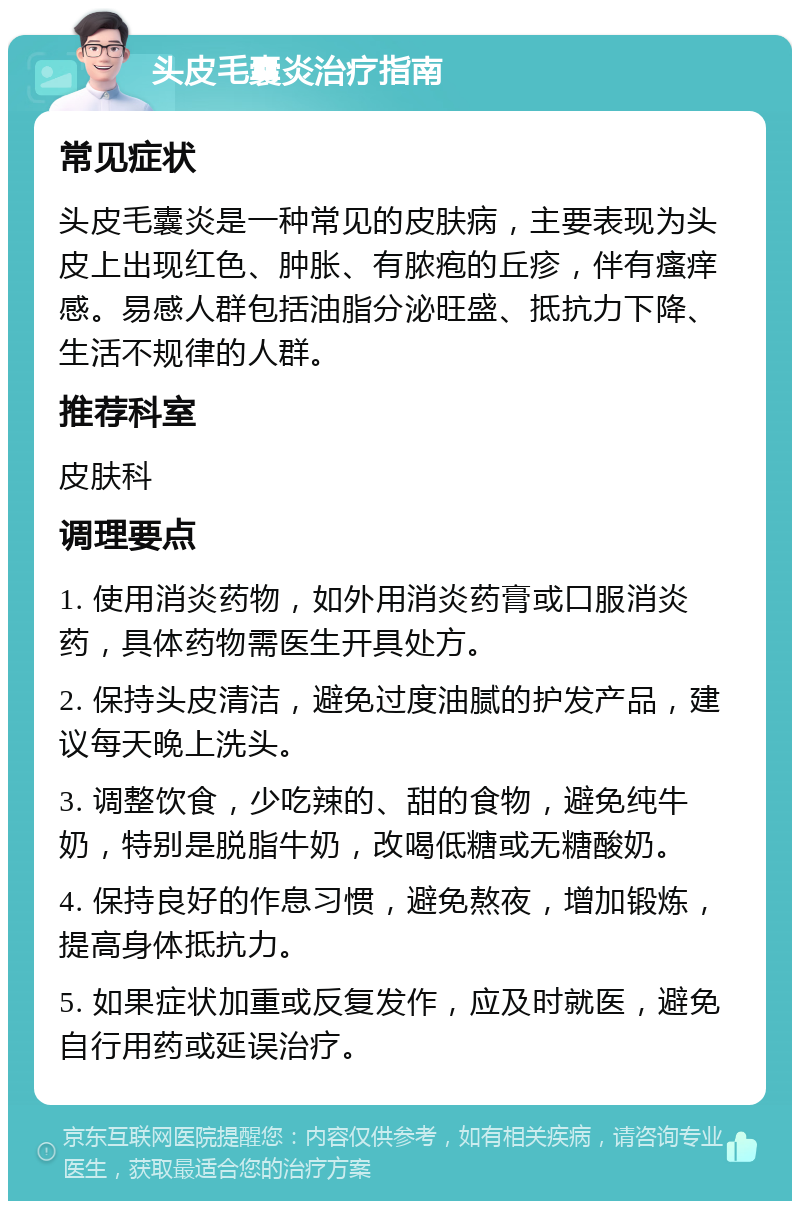 头皮毛囊炎治疗指南 常见症状 头皮毛囊炎是一种常见的皮肤病，主要表现为头皮上出现红色、肿胀、有脓疱的丘疹，伴有瘙痒感。易感人群包括油脂分泌旺盛、抵抗力下降、生活不规律的人群。 推荐科室 皮肤科 调理要点 1. 使用消炎药物，如外用消炎药膏或口服消炎药，具体药物需医生开具处方。 2. 保持头皮清洁，避免过度油腻的护发产品，建议每天晚上洗头。 3. 调整饮食，少吃辣的、甜的食物，避免纯牛奶，特别是脱脂牛奶，改喝低糖或无糖酸奶。 4. 保持良好的作息习惯，避免熬夜，增加锻炼，提高身体抵抗力。 5. 如果症状加重或反复发作，应及时就医，避免自行用药或延误治疗。