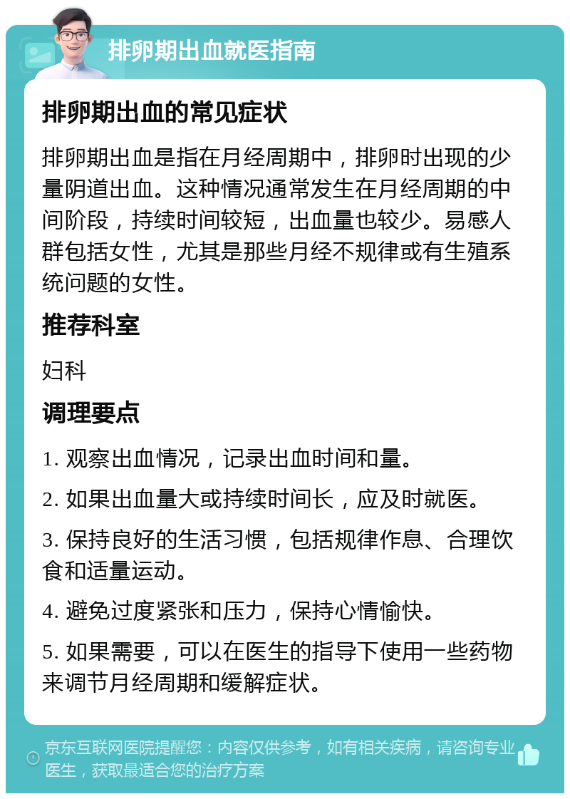 排卵期出血就医指南 排卵期出血的常见症状 排卵期出血是指在月经周期中，排卵时出现的少量阴道出血。这种情况通常发生在月经周期的中间阶段，持续时间较短，出血量也较少。易感人群包括女性，尤其是那些月经不规律或有生殖系统问题的女性。 推荐科室 妇科 调理要点 1. 观察出血情况，记录出血时间和量。 2. 如果出血量大或持续时间长，应及时就医。 3. 保持良好的生活习惯，包括规律作息、合理饮食和适量运动。 4. 避免过度紧张和压力，保持心情愉快。 5. 如果需要，可以在医生的指导下使用一些药物来调节月经周期和缓解症状。