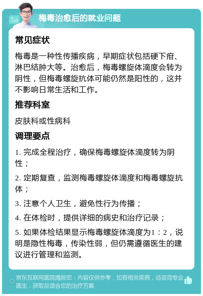 梅毒治愈后的就业问题 常见症状 梅毒是一种性传播疾病，早期症状包括硬下疳、淋巴结肿大等。治愈后，梅毒螺旋体滴度会转为阴性，但梅毒螺旋抗体可能仍然是阳性的，这并不影响日常生活和工作。 推荐科室 皮肤科或性病科 调理要点 1. 完成全程治疗，确保梅毒螺旋体滴度转为阴性； 2. 定期复查，监测梅毒螺旋体滴度和梅毒螺旋抗体； 3. 注意个人卫生，避免性行为传播； 4. 在体检时，提供详细的病史和治疗记录； 5. 如果体检结果显示梅毒螺旋体滴度为1：2，说明是隐性梅毒，传染性弱，但仍需遵循医生的建议进行管理和监测。