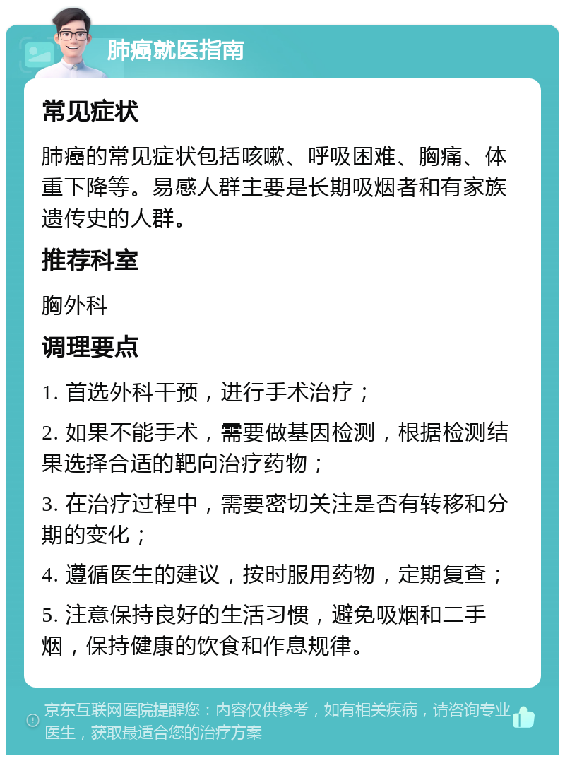 肺癌就医指南 常见症状 肺癌的常见症状包括咳嗽、呼吸困难、胸痛、体重下降等。易感人群主要是长期吸烟者和有家族遗传史的人群。 推荐科室 胸外科 调理要点 1. 首选外科干预，进行手术治疗； 2. 如果不能手术，需要做基因检测，根据检测结果选择合适的靶向治疗药物； 3. 在治疗过程中，需要密切关注是否有转移和分期的变化； 4. 遵循医生的建议，按时服用药物，定期复查； 5. 注意保持良好的生活习惯，避免吸烟和二手烟，保持健康的饮食和作息规律。