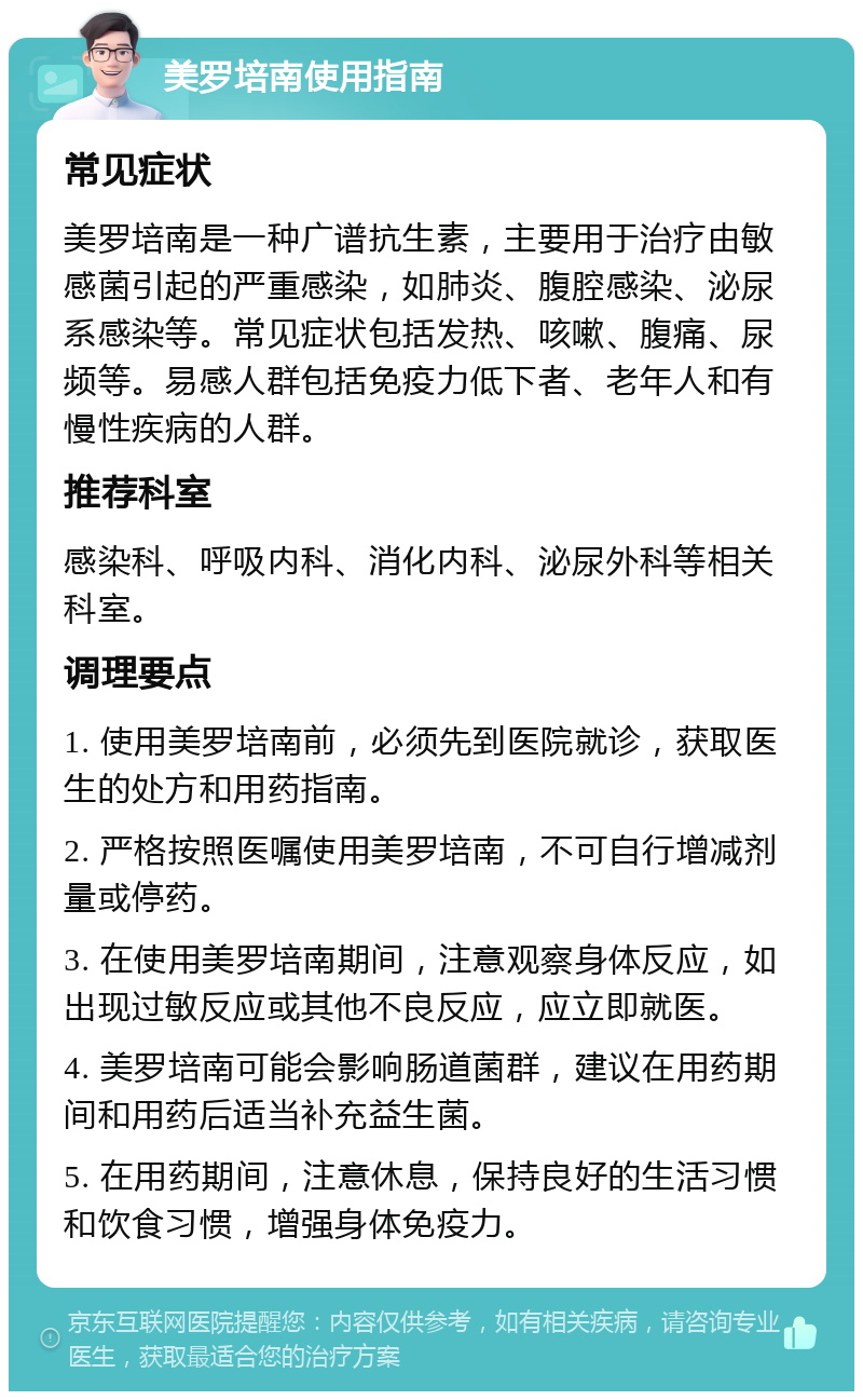 美罗培南使用指南 常见症状 美罗培南是一种广谱抗生素，主要用于治疗由敏感菌引起的严重感染，如肺炎、腹腔感染、泌尿系感染等。常见症状包括发热、咳嗽、腹痛、尿频等。易感人群包括免疫力低下者、老年人和有慢性疾病的人群。 推荐科室 感染科、呼吸内科、消化内科、泌尿外科等相关科室。 调理要点 1. 使用美罗培南前，必须先到医院就诊，获取医生的处方和用药指南。 2. 严格按照医嘱使用美罗培南，不可自行增减剂量或停药。 3. 在使用美罗培南期间，注意观察身体反应，如出现过敏反应或其他不良反应，应立即就医。 4. 美罗培南可能会影响肠道菌群，建议在用药期间和用药后适当补充益生菌。 5. 在用药期间，注意休息，保持良好的生活习惯和饮食习惯，增强身体免疫力。