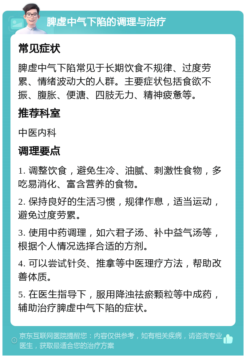 脾虚中气下陷的调理与治疗 常见症状 脾虚中气下陷常见于长期饮食不规律、过度劳累、情绪波动大的人群。主要症状包括食欲不振、腹胀、便溏、四肢无力、精神疲惫等。 推荐科室 中医内科 调理要点 1. 调整饮食，避免生冷、油腻、刺激性食物，多吃易消化、富含营养的食物。 2. 保持良好的生活习惯，规律作息，适当运动，避免过度劳累。 3. 使用中药调理，如六君子汤、补中益气汤等，根据个人情况选择合适的方剂。 4. 可以尝试针灸、推拿等中医理疗方法，帮助改善体质。 5. 在医生指导下，服用降浊祛瘀颗粒等中成药，辅助治疗脾虚中气下陷的症状。