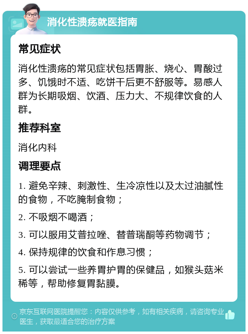 消化性溃疡就医指南 常见症状 消化性溃疡的常见症状包括胃胀、烧心、胃酸过多、饥饿时不适、吃饼干后更不舒服等。易感人群为长期吸烟、饮酒、压力大、不规律饮食的人群。 推荐科室 消化内科 调理要点 1. 避免辛辣、刺激性、生冷凉性以及太过油腻性的食物，不吃腌制食物； 2. 不吸烟不喝酒； 3. 可以服用艾普拉唑、替普瑞酮等药物调节； 4. 保持规律的饮食和作息习惯； 5. 可以尝试一些养胃护胃的保健品，如猴头菇米稀等，帮助修复胃黏膜。