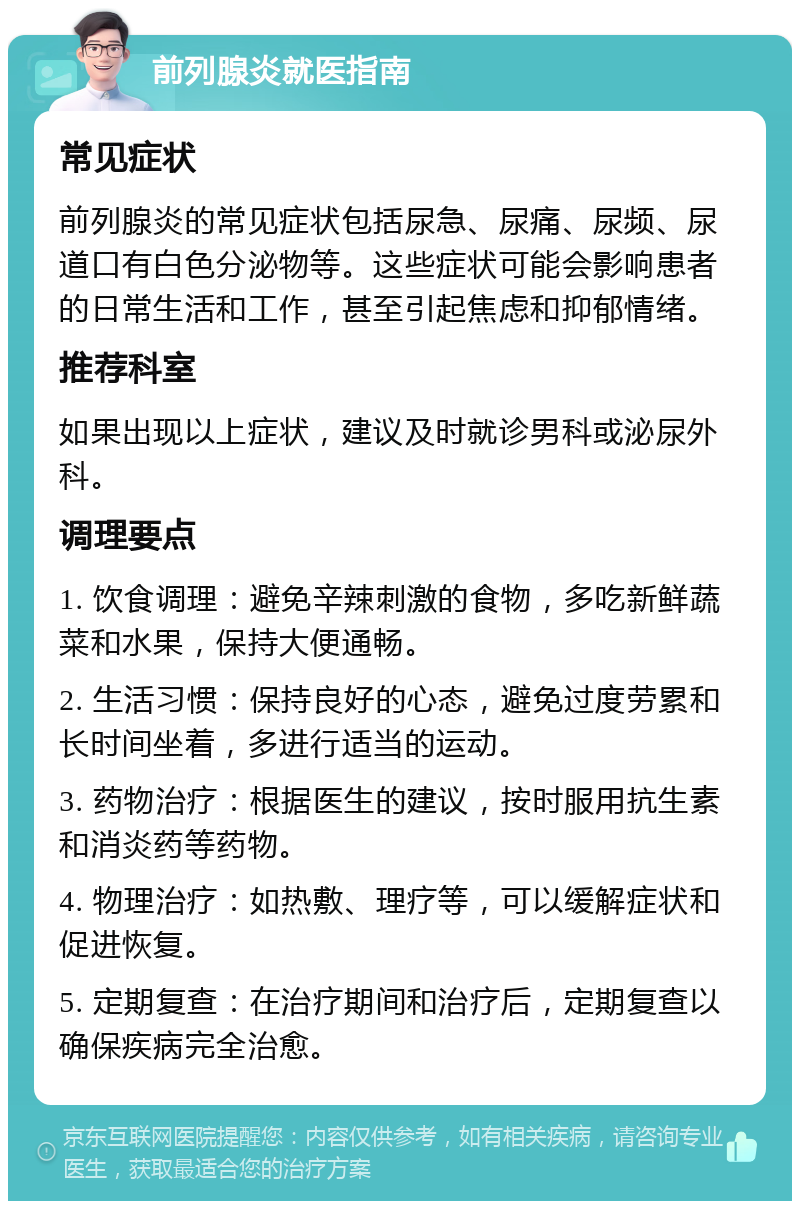 前列腺炎就医指南 常见症状 前列腺炎的常见症状包括尿急、尿痛、尿频、尿道口有白色分泌物等。这些症状可能会影响患者的日常生活和工作，甚至引起焦虑和抑郁情绪。 推荐科室 如果出现以上症状，建议及时就诊男科或泌尿外科。 调理要点 1. 饮食调理：避免辛辣刺激的食物，多吃新鲜蔬菜和水果，保持大便通畅。 2. 生活习惯：保持良好的心态，避免过度劳累和长时间坐着，多进行适当的运动。 3. 药物治疗：根据医生的建议，按时服用抗生素和消炎药等药物。 4. 物理治疗：如热敷、理疗等，可以缓解症状和促进恢复。 5. 定期复查：在治疗期间和治疗后，定期复查以确保疾病完全治愈。