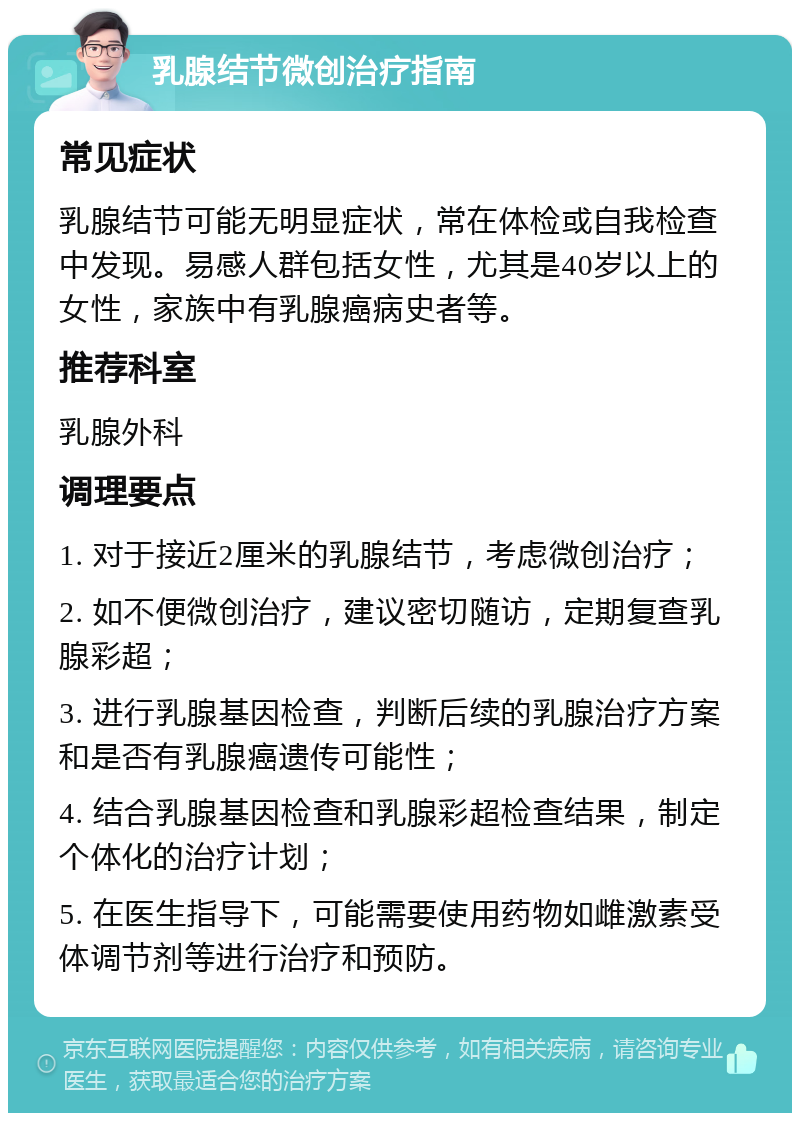 乳腺结节微创治疗指南 常见症状 乳腺结节可能无明显症状，常在体检或自我检查中发现。易感人群包括女性，尤其是40岁以上的女性，家族中有乳腺癌病史者等。 推荐科室 乳腺外科 调理要点 1. 对于接近2厘米的乳腺结节，考虑微创治疗； 2. 如不便微创治疗，建议密切随访，定期复查乳腺彩超； 3. 进行乳腺基因检查，判断后续的乳腺治疗方案和是否有乳腺癌遗传可能性； 4. 结合乳腺基因检查和乳腺彩超检查结果，制定个体化的治疗计划； 5. 在医生指导下，可能需要使用药物如雌激素受体调节剂等进行治疗和预防。