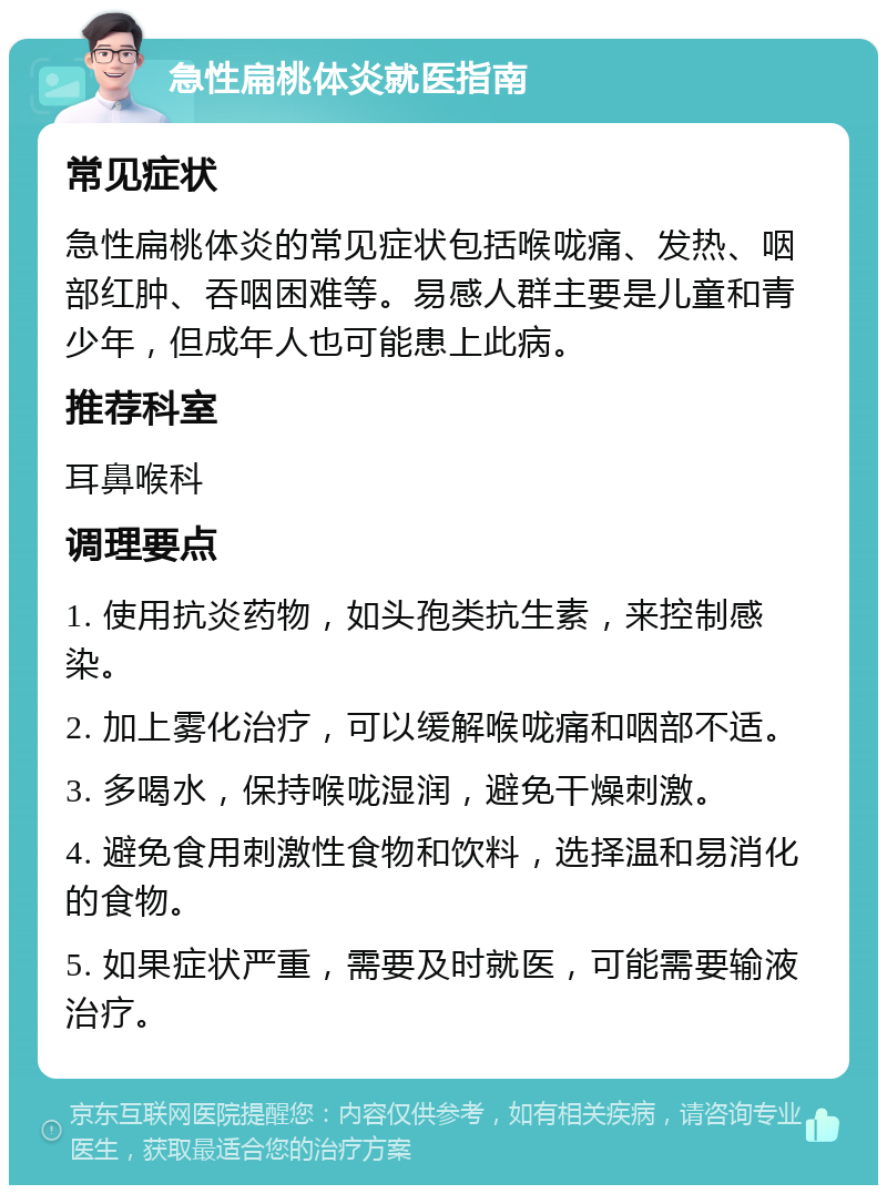 急性扁桃体炎就医指南 常见症状 急性扁桃体炎的常见症状包括喉咙痛、发热、咽部红肿、吞咽困难等。易感人群主要是儿童和青少年，但成年人也可能患上此病。 推荐科室 耳鼻喉科 调理要点 1. 使用抗炎药物，如头孢类抗生素，来控制感染。 2. 加上雾化治疗，可以缓解喉咙痛和咽部不适。 3. 多喝水，保持喉咙湿润，避免干燥刺激。 4. 避免食用刺激性食物和饮料，选择温和易消化的食物。 5. 如果症状严重，需要及时就医，可能需要输液治疗。