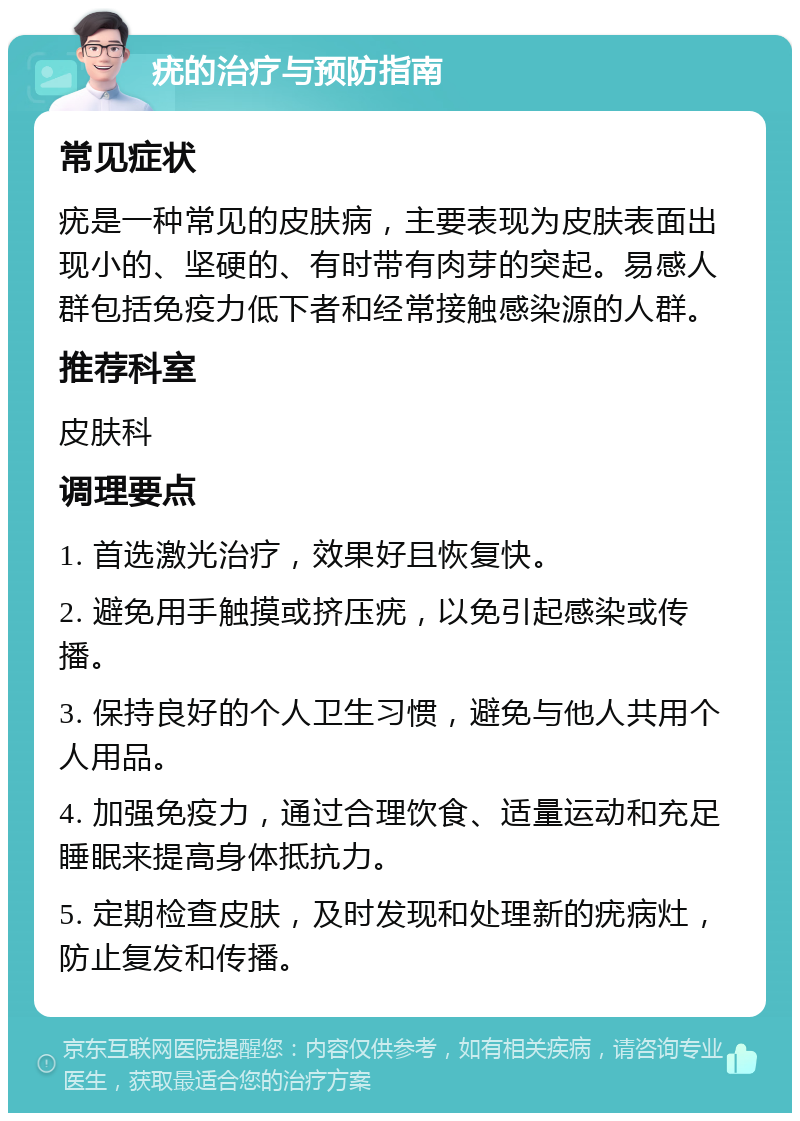 疣的治疗与预防指南 常见症状 疣是一种常见的皮肤病，主要表现为皮肤表面出现小的、坚硬的、有时带有肉芽的突起。易感人群包括免疫力低下者和经常接触感染源的人群。 推荐科室 皮肤科 调理要点 1. 首选激光治疗，效果好且恢复快。 2. 避免用手触摸或挤压疣，以免引起感染或传播。 3. 保持良好的个人卫生习惯，避免与他人共用个人用品。 4. 加强免疫力，通过合理饮食、适量运动和充足睡眠来提高身体抵抗力。 5. 定期检查皮肤，及时发现和处理新的疣病灶，防止复发和传播。