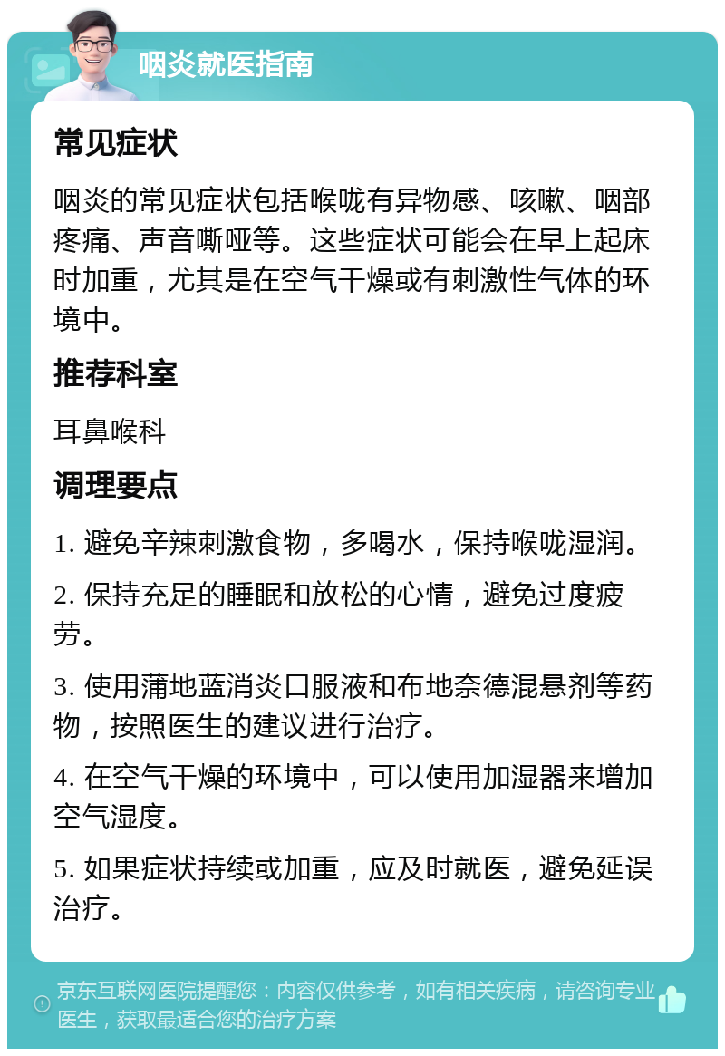 咽炎就医指南 常见症状 咽炎的常见症状包括喉咙有异物感、咳嗽、咽部疼痛、声音嘶哑等。这些症状可能会在早上起床时加重，尤其是在空气干燥或有刺激性气体的环境中。 推荐科室 耳鼻喉科 调理要点 1. 避免辛辣刺激食物，多喝水，保持喉咙湿润。 2. 保持充足的睡眠和放松的心情，避免过度疲劳。 3. 使用蒲地蓝消炎口服液和布地奈德混悬剂等药物，按照医生的建议进行治疗。 4. 在空气干燥的环境中，可以使用加湿器来增加空气湿度。 5. 如果症状持续或加重，应及时就医，避免延误治疗。