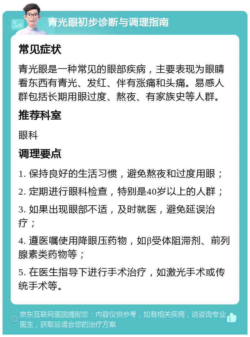 青光眼初步诊断与调理指南 常见症状 青光眼是一种常见的眼部疾病，主要表现为眼睛看东西有青光、发红、伴有涨痛和头痛。易感人群包括长期用眼过度、熬夜、有家族史等人群。 推荐科室 眼科 调理要点 1. 保持良好的生活习惯，避免熬夜和过度用眼； 2. 定期进行眼科检查，特别是40岁以上的人群； 3. 如果出现眼部不适，及时就医，避免延误治疗； 4. 遵医嘱使用降眼压药物，如β受体阻滞剂、前列腺素类药物等； 5. 在医生指导下进行手术治疗，如激光手术或传统手术等。