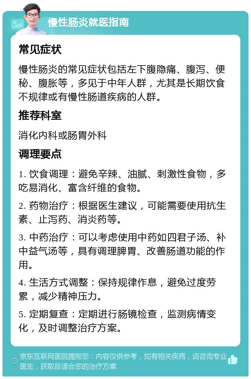 慢性肠炎就医指南 常见症状 慢性肠炎的常见症状包括左下腹隐痛、腹泻、便秘、腹胀等，多见于中年人群，尤其是长期饮食不规律或有慢性肠道疾病的人群。 推荐科室 消化内科或肠胃外科 调理要点 1. 饮食调理：避免辛辣、油腻、刺激性食物，多吃易消化、富含纤维的食物。 2. 药物治疗：根据医生建议，可能需要使用抗生素、止泻药、消炎药等。 3. 中药治疗：可以考虑使用中药如四君子汤、补中益气汤等，具有调理脾胃、改善肠道功能的作用。 4. 生活方式调整：保持规律作息，避免过度劳累，减少精神压力。 5. 定期复查：定期进行肠镜检查，监测病情变化，及时调整治疗方案。