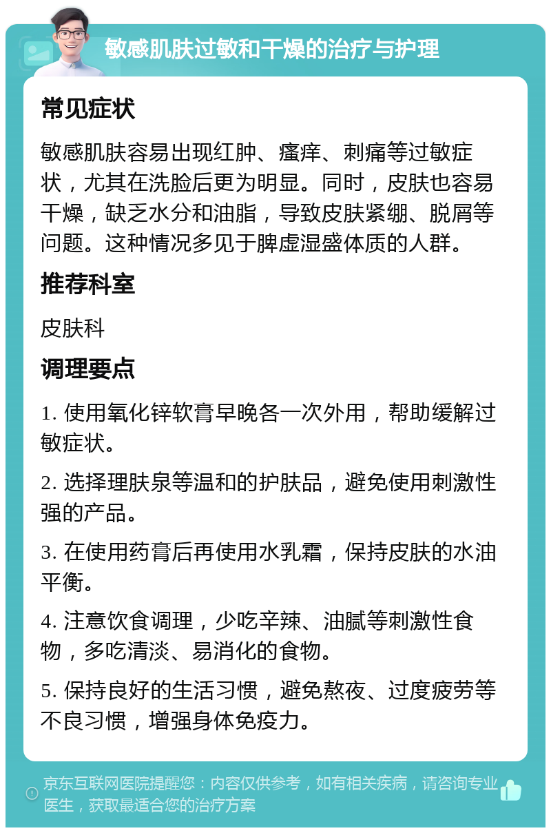 敏感肌肤过敏和干燥的治疗与护理 常见症状 敏感肌肤容易出现红肿、瘙痒、刺痛等过敏症状，尤其在洗脸后更为明显。同时，皮肤也容易干燥，缺乏水分和油脂，导致皮肤紧绷、脱屑等问题。这种情况多见于脾虚湿盛体质的人群。 推荐科室 皮肤科 调理要点 1. 使用氧化锌软膏早晚各一次外用，帮助缓解过敏症状。 2. 选择理肤泉等温和的护肤品，避免使用刺激性强的产品。 3. 在使用药膏后再使用水乳霜，保持皮肤的水油平衡。 4. 注意饮食调理，少吃辛辣、油腻等刺激性食物，多吃清淡、易消化的食物。 5. 保持良好的生活习惯，避免熬夜、过度疲劳等不良习惯，增强身体免疫力。