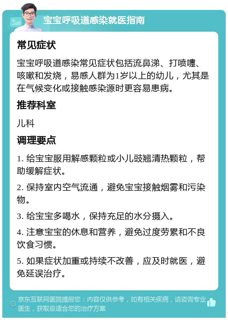 宝宝呼吸道感染就医指南 常见症状 宝宝呼吸道感染常见症状包括流鼻涕、打喷嚏、咳嗽和发烧，易感人群为1岁以上的幼儿，尤其是在气候变化或接触感染源时更容易患病。 推荐科室 儿科 调理要点 1. 给宝宝服用解感颗粒或小儿豉翘清热颗粒，帮助缓解症状。 2. 保持室内空气流通，避免宝宝接触烟雾和污染物。 3. 给宝宝多喝水，保持充足的水分摄入。 4. 注意宝宝的休息和营养，避免过度劳累和不良饮食习惯。 5. 如果症状加重或持续不改善，应及时就医，避免延误治疗。