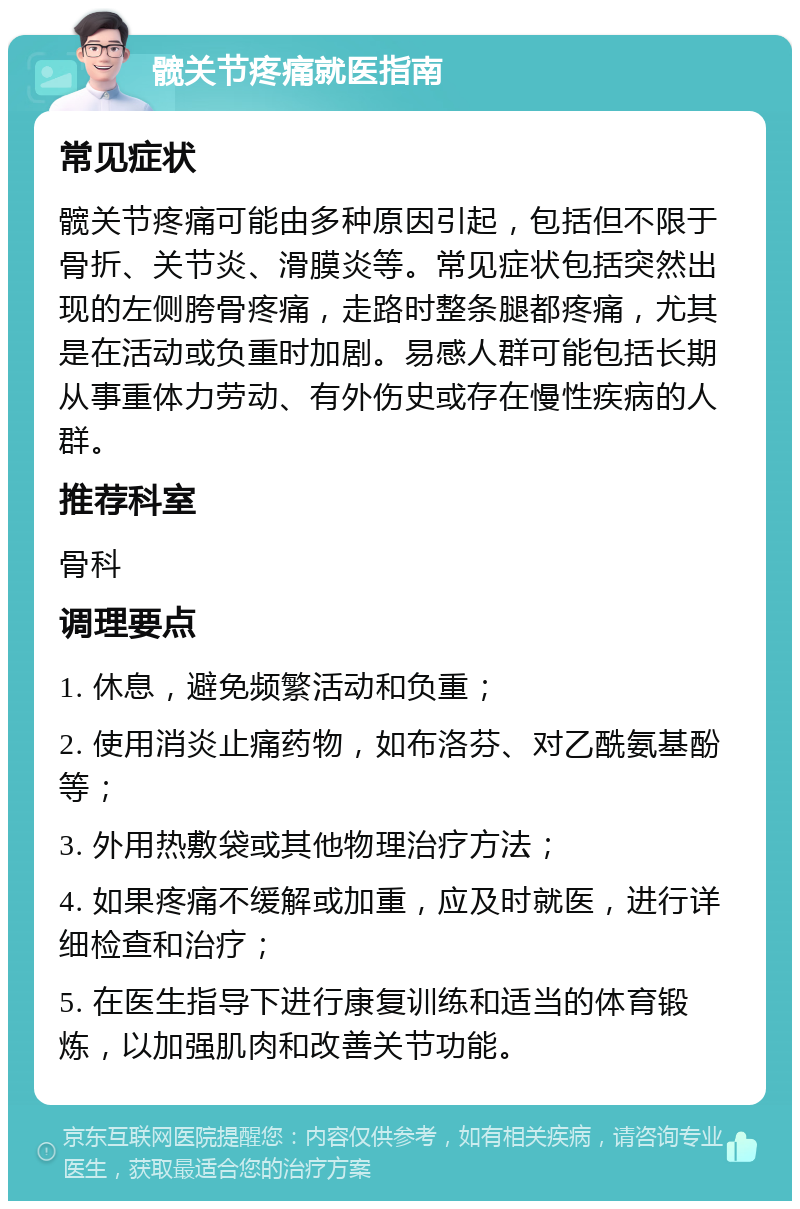 髋关节疼痛就医指南 常见症状 髋关节疼痛可能由多种原因引起，包括但不限于骨折、关节炎、滑膜炎等。常见症状包括突然出现的左侧胯骨疼痛，走路时整条腿都疼痛，尤其是在活动或负重时加剧。易感人群可能包括长期从事重体力劳动、有外伤史或存在慢性疾病的人群。 推荐科室 骨科 调理要点 1. 休息，避免频繁活动和负重； 2. 使用消炎止痛药物，如布洛芬、对乙酰氨基酚等； 3. 外用热敷袋或其他物理治疗方法； 4. 如果疼痛不缓解或加重，应及时就医，进行详细检查和治疗； 5. 在医生指导下进行康复训练和适当的体育锻炼，以加强肌肉和改善关节功能。