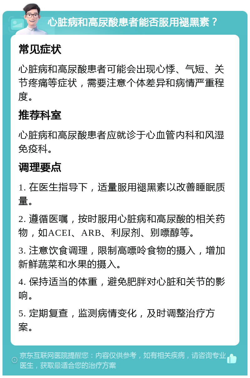 心脏病和高尿酸患者能否服用褪黑素？ 常见症状 心脏病和高尿酸患者可能会出现心悸、气短、关节疼痛等症状，需要注意个体差异和病情严重程度。 推荐科室 心脏病和高尿酸患者应就诊于心血管内科和风湿免疫科。 调理要点 1. 在医生指导下，适量服用褪黑素以改善睡眠质量。 2. 遵循医嘱，按时服用心脏病和高尿酸的相关药物，如ACEI、ARB、利尿剂、别嘌醇等。 3. 注意饮食调理，限制高嘌呤食物的摄入，增加新鲜蔬菜和水果的摄入。 4. 保持适当的体重，避免肥胖对心脏和关节的影响。 5. 定期复查，监测病情变化，及时调整治疗方案。