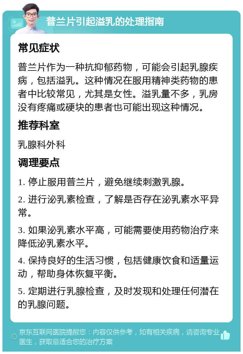 普兰片引起溢乳的处理指南 常见症状 普兰片作为一种抗抑郁药物，可能会引起乳腺疾病，包括溢乳。这种情况在服用精神类药物的患者中比较常见，尤其是女性。溢乳量不多，乳房没有疼痛或硬块的患者也可能出现这种情况。 推荐科室 乳腺科外科 调理要点 1. 停止服用普兰片，避免继续刺激乳腺。 2. 进行泌乳素检查，了解是否存在泌乳素水平异常。 3. 如果泌乳素水平高，可能需要使用药物治疗来降低泌乳素水平。 4. 保持良好的生活习惯，包括健康饮食和适量运动，帮助身体恢复平衡。 5. 定期进行乳腺检查，及时发现和处理任何潜在的乳腺问题。