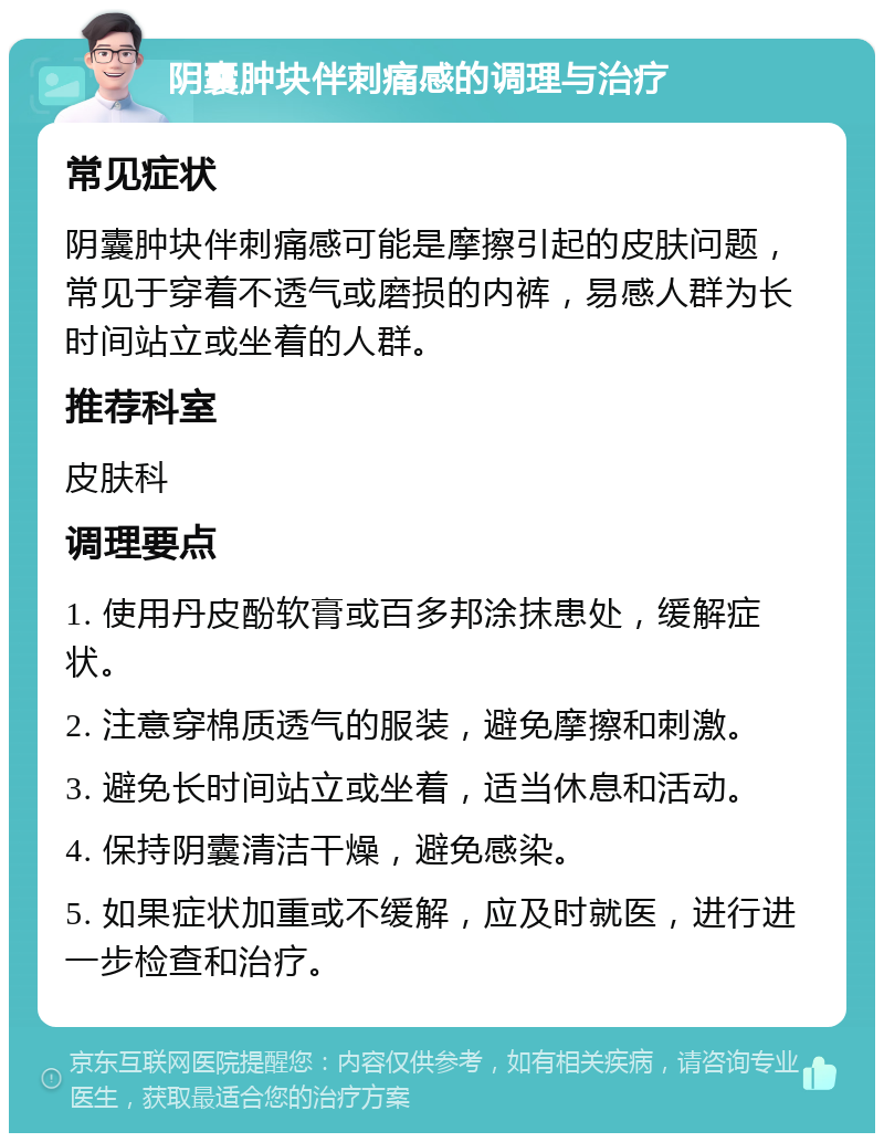 阴囊肿块伴刺痛感的调理与治疗 常见症状 阴囊肿块伴刺痛感可能是摩擦引起的皮肤问题，常见于穿着不透气或磨损的内裤，易感人群为长时间站立或坐着的人群。 推荐科室 皮肤科 调理要点 1. 使用丹皮酚软膏或百多邦涂抹患处，缓解症状。 2. 注意穿棉质透气的服装，避免摩擦和刺激。 3. 避免长时间站立或坐着，适当休息和活动。 4. 保持阴囊清洁干燥，避免感染。 5. 如果症状加重或不缓解，应及时就医，进行进一步检查和治疗。