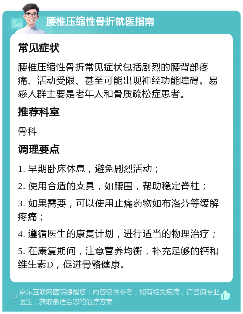 腰椎压缩性骨折就医指南 常见症状 腰椎压缩性骨折常见症状包括剧烈的腰背部疼痛、活动受限、甚至可能出现神经功能障碍。易感人群主要是老年人和骨质疏松症患者。 推荐科室 骨科 调理要点 1. 早期卧床休息，避免剧烈活动； 2. 使用合适的支具，如腰围，帮助稳定脊柱； 3. 如果需要，可以使用止痛药物如布洛芬等缓解疼痛； 4. 遵循医生的康复计划，进行适当的物理治疗； 5. 在康复期间，注意营养均衡，补充足够的钙和维生素D，促进骨骼健康。