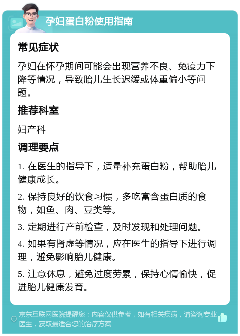 孕妇蛋白粉使用指南 常见症状 孕妇在怀孕期间可能会出现营养不良、免疫力下降等情况，导致胎儿生长迟缓或体重偏小等问题。 推荐科室 妇产科 调理要点 1. 在医生的指导下，适量补充蛋白粉，帮助胎儿健康成长。 2. 保持良好的饮食习惯，多吃富含蛋白质的食物，如鱼、肉、豆类等。 3. 定期进行产前检查，及时发现和处理问题。 4. 如果有肾虚等情况，应在医生的指导下进行调理，避免影响胎儿健康。 5. 注意休息，避免过度劳累，保持心情愉快，促进胎儿健康发育。