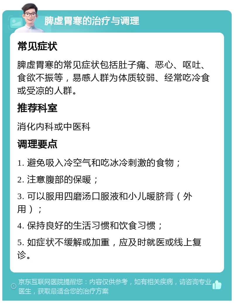 脾虚胃寒的治疗与调理 常见症状 脾虚胃寒的常见症状包括肚子痛、恶心、呕吐、食欲不振等，易感人群为体质较弱、经常吃冷食或受凉的人群。 推荐科室 消化内科或中医科 调理要点 1. 避免吸入冷空气和吃冰冷刺激的食物； 2. 注意腹部的保暖； 3. 可以服用四磨汤口服液和小儿暖脐膏（外用）； 4. 保持良好的生活习惯和饮食习惯； 5. 如症状不缓解或加重，应及时就医或线上复诊。