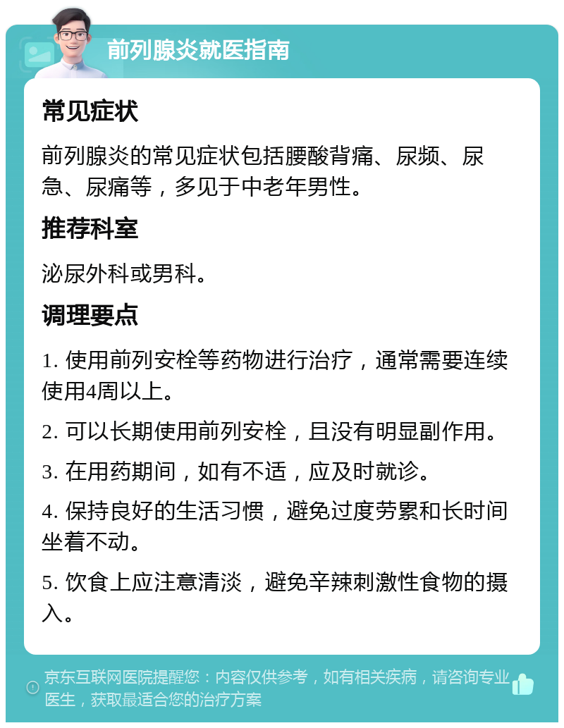 前列腺炎就医指南 常见症状 前列腺炎的常见症状包括腰酸背痛、尿频、尿急、尿痛等，多见于中老年男性。 推荐科室 泌尿外科或男科。 调理要点 1. 使用前列安栓等药物进行治疗，通常需要连续使用4周以上。 2. 可以长期使用前列安栓，且没有明显副作用。 3. 在用药期间，如有不适，应及时就诊。 4. 保持良好的生活习惯，避免过度劳累和长时间坐着不动。 5. 饮食上应注意清淡，避免辛辣刺激性食物的摄入。