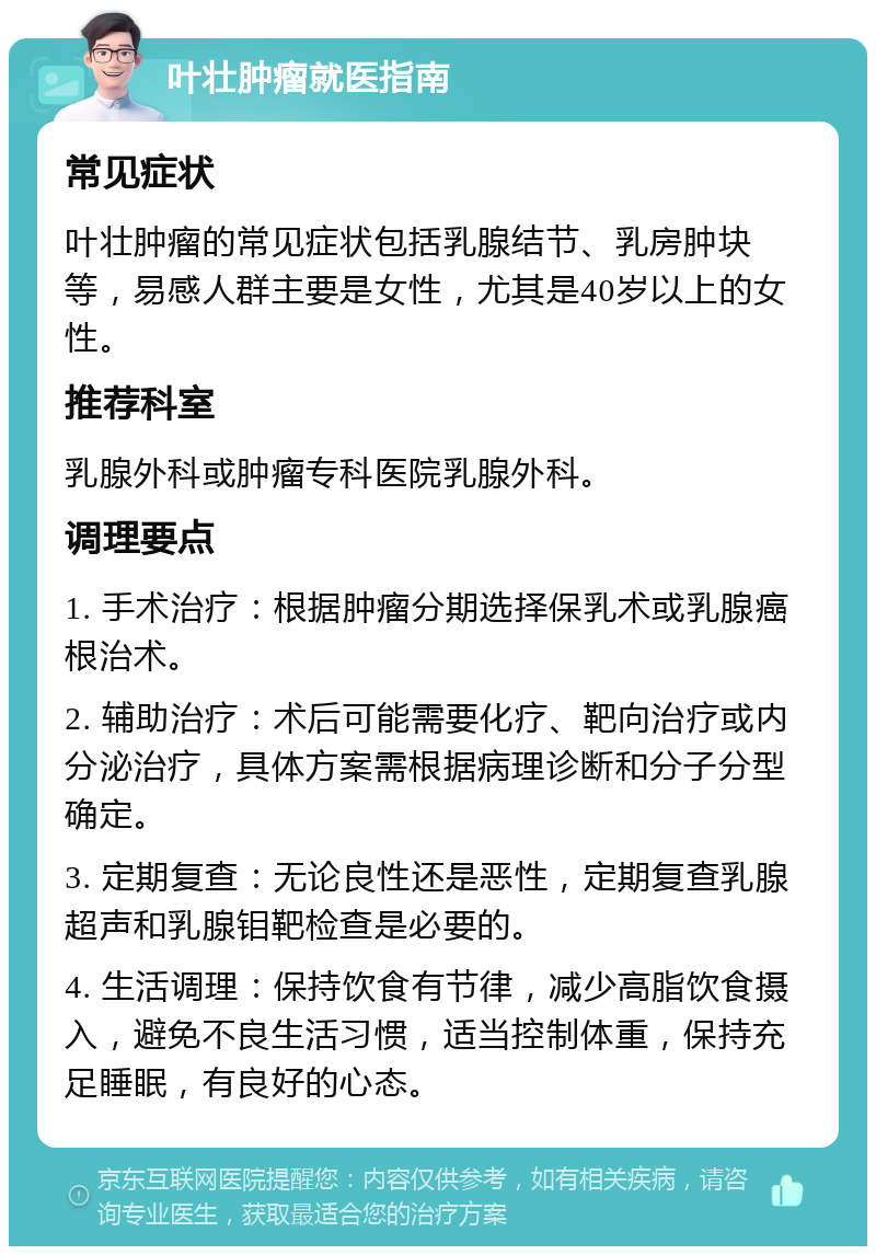 叶壮肿瘤就医指南 常见症状 叶壮肿瘤的常见症状包括乳腺结节、乳房肿块等，易感人群主要是女性，尤其是40岁以上的女性。 推荐科室 乳腺外科或肿瘤专科医院乳腺外科。 调理要点 1. 手术治疗：根据肿瘤分期选择保乳术或乳腺癌根治术。 2. 辅助治疗：术后可能需要化疗、靶向治疗或内分泌治疗，具体方案需根据病理诊断和分子分型确定。 3. 定期复查：无论良性还是恶性，定期复查乳腺超声和乳腺钼靶检查是必要的。 4. 生活调理：保持饮食有节律，减少高脂饮食摄入，避免不良生活习惯，适当控制体重，保持充足睡眠，有良好的心态。