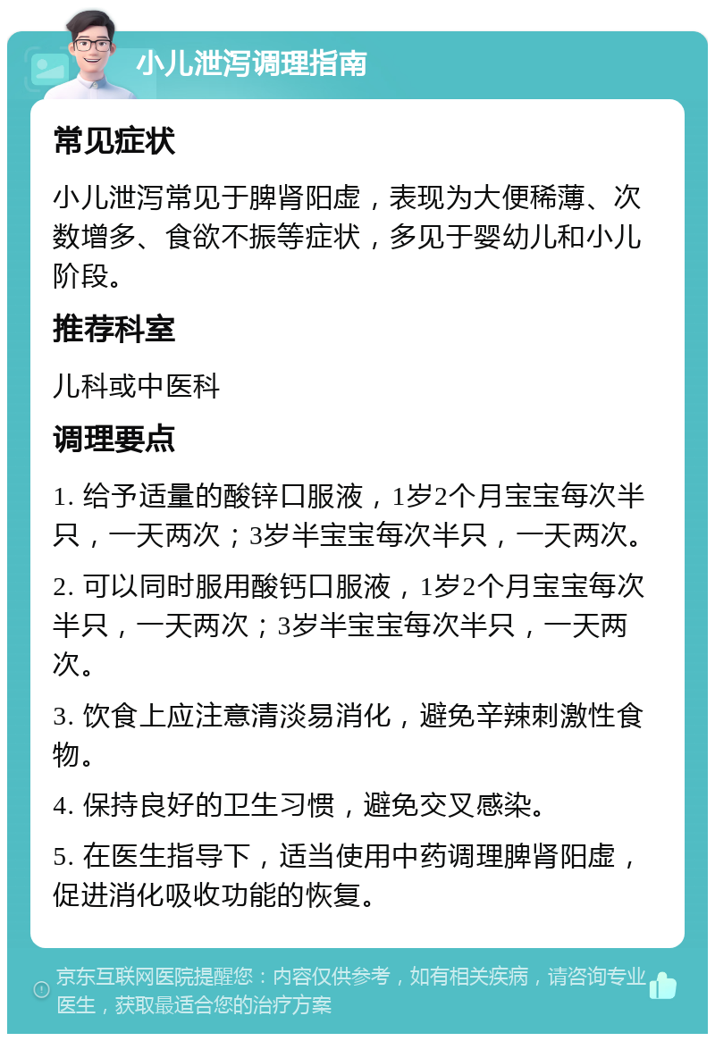 小儿泄泻调理指南 常见症状 小儿泄泻常见于脾肾阳虚，表现为大便稀薄、次数增多、食欲不振等症状，多见于婴幼儿和小儿阶段。 推荐科室 儿科或中医科 调理要点 1. 给予适量的酸锌口服液，1岁2个月宝宝每次半只，一天两次；3岁半宝宝每次半只，一天两次。 2. 可以同时服用酸钙口服液，1岁2个月宝宝每次半只，一天两次；3岁半宝宝每次半只，一天两次。 3. 饮食上应注意清淡易消化，避免辛辣刺激性食物。 4. 保持良好的卫生习惯，避免交叉感染。 5. 在医生指导下，适当使用中药调理脾肾阳虚，促进消化吸收功能的恢复。